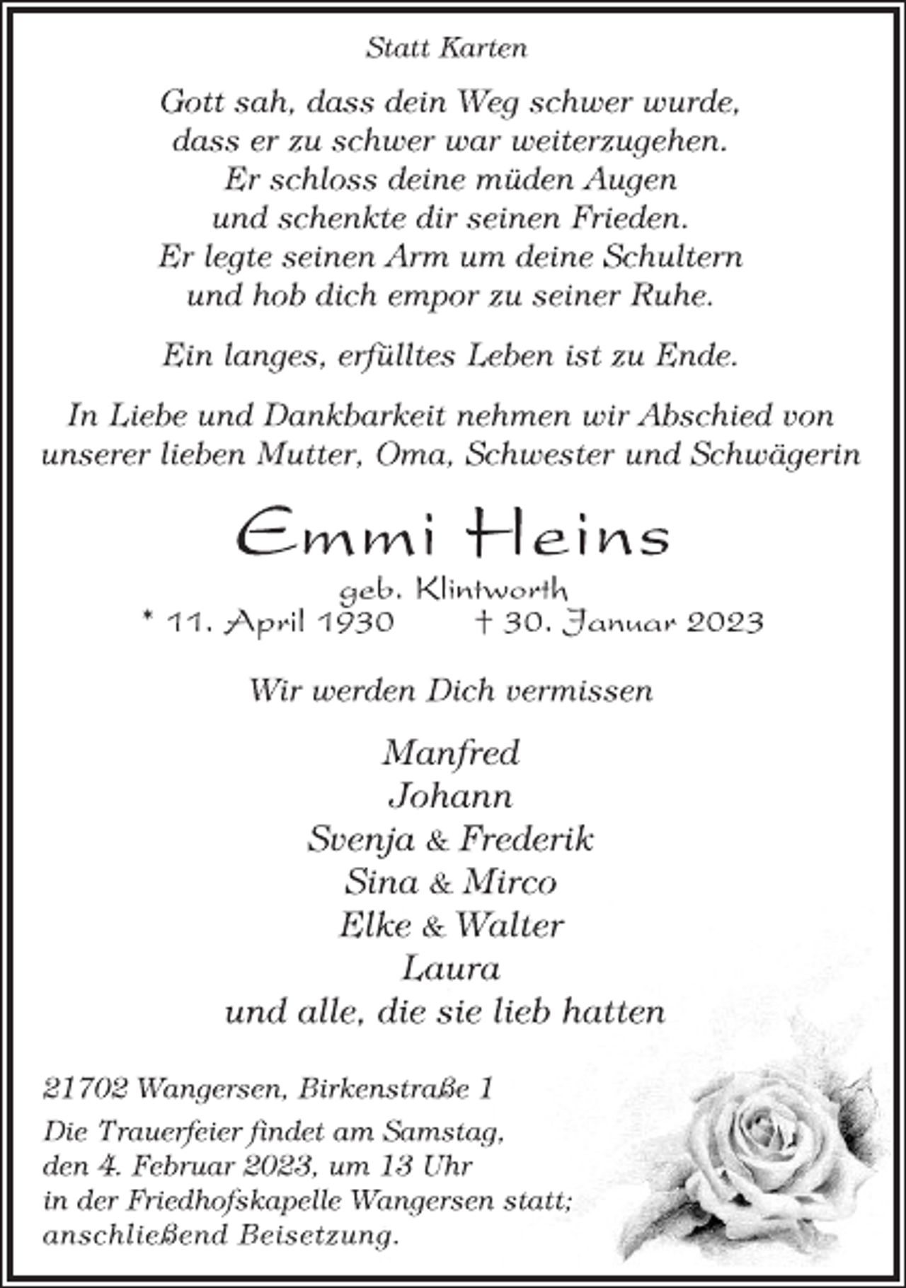 <p>Statt Karten<br />Gott sah, dass dein Weg schwer wurde,<br />dass er zu schwer war weiterzugehen.<br />Er schloss deine müden Augen<br />und schenkte dir seinen Frieden.<br />Er legte seinen Arm um deine Schultern<br />und hob dich empor zu seiner Ruhe.<br />Ein langes, erfülltes Leben ist zu Ende.<br />In Liebe und Dankbarkeit nehmen wir Abschied von<br />unserer lieben Mutter, Oma, Schwester und Schwägerin<br />Emmi Heins<br />geb. Klintworth<br />* 11. April 1930 † 30. Januar 2023<br />Wir werden Dich vermissen<br />Manfred<br />Johann<br />Svenja &amp; Frederik<br />Sina &amp; Mirco<br />Elke &amp; Walter<br />Laura<br />und alle, die sie lieb hatten<br />21702 Wangersen, Birkenstraße 1<br />Die Trauerfeier findet am Samstag,<br />den 4. Februar 2023, um 13 Uhr<br />in der Friedhofskapelle Wangersen statt;<br />anschließend Beisetzung.</p>