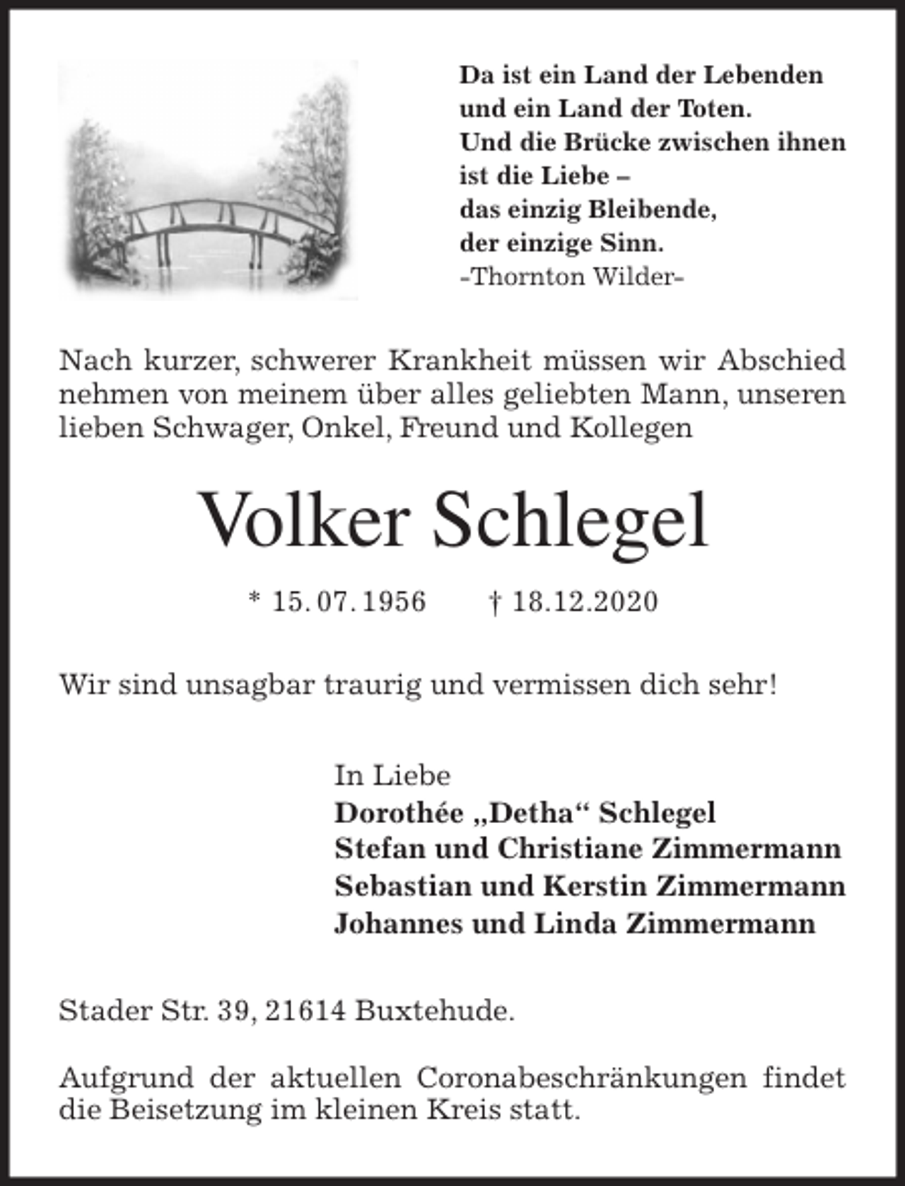 <p>Da ist ein Land der Lebenden<br />und ein Land der Toten.<br />Und die Brücke zwischen ihnen<br />ist die Liebe -<br />das einzig Bleibende,<br />der einzige Sinn.<br />-Thornton Wilder-<br />Nach kurzer, schwerer Krankheit müssen wir Abschied nehmen von meinem über alles geliebten Mann, unseren lieben Schwager, Onkel, Freund und Kollegen<br />Volker Schlegel<br />* 15. 07. 1956 † 18.12.2020<br />Wir sind unsagbar traurig und vermissen dich sehr!<br />In Liebe<br />Dorothée „Detha“ Schlegel<br />Stefan und Christiane Zimmermann<br />Sebastian und Kerstin Zimmermann<br />Johannes und Linda Zimmermann<br />Stader Str. 39, 21614 Buxtehude.</p>
<p>Aufgrund der aktuellen Coronabeschränkungen findet die Beisetzung im kleinen Kreis statt.</p>