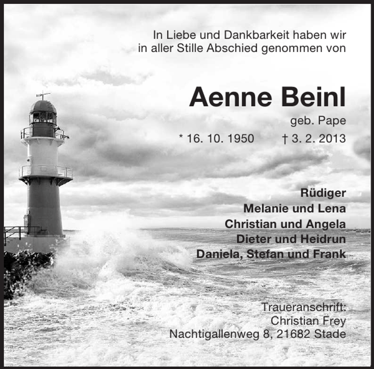 <p>In Liebe und Dankbarkeit haben wir<br />in aller Stille Abschied genommen von</p><p>Aenne Beinl<br />* 16. 10. 1950</p><p>geb. Pape<br />† 3. 2. 2013</p><p>Rüdiger<br />Melanie und Lena<br />Christian und Angela<br />Dieter und Heidrun<br />Daniela, Stefan und Frank</p><p>Traueranschrift:<br />Christian Frey<br />Nachtigallenweg 8, 21682 Stade</p>
