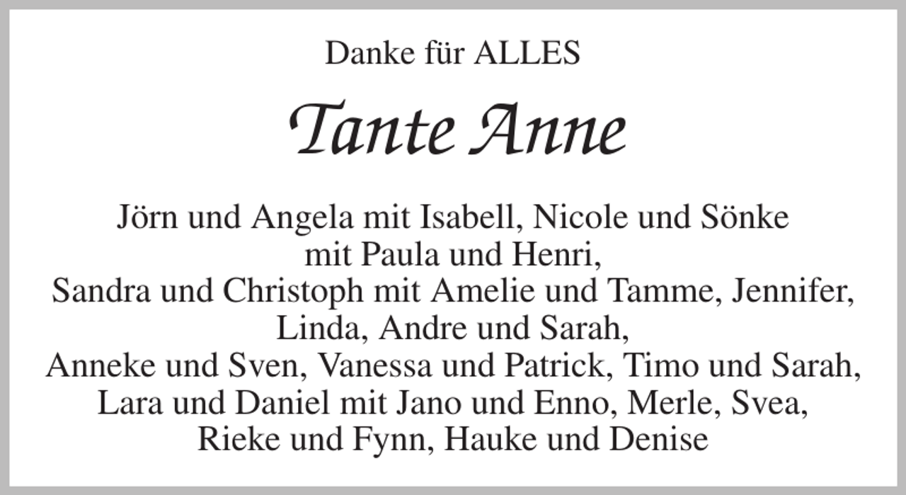 <p>Danke für ALLES<br />Tante Anne<br />Jörn und Angela mit Isabell, Nicole und Sönke<br />mit Paula und Henri,<br />Sandra und Christoph mit Amelie und Tamme, Jennifer, Linda, Andre und Sarah,<br />Anneke und Sven, Vanessa und Patrick, Timo und Sarah, Lara und Daniel mit Jano und Enno, Merle, Svea,<br />Rieke und Fynn, Hauke und Denise</p>