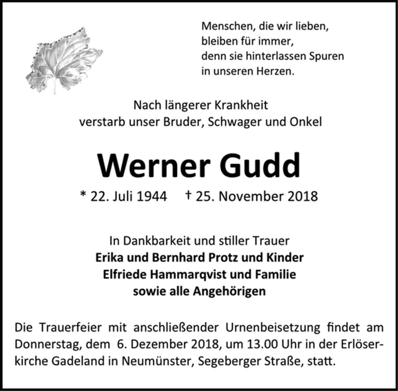 <p>Menschen, die wir lieben,<br />bleiben für immer,<br />denn sie hinterlassen Spuren<br />in unseren Herzen.<br />Nach längerer Krankheit<br />verstarb unser Bruder, Schwager und Onkel<br />Werner Gudd<br />* 22. Juli 1944 † 25. November 2018<br />In Dankbarkeit und stiller Trauer<br />Erika und Bernhard Protz und Kinder<br />Elfriede Hammarqvist und Familie<br />sowie alle Angehörigen<br />Die Trauerfeier mit anschließender Urnenbeisetzung findet am<br />Donnerstag, dem 6. Dezember 2018, um 13.00 Uhr in der Erlöserkirche Gadeland in Neumünster, Segeberger Straße, statt</p>