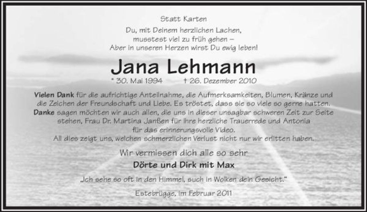 <p>Statt Karten<br />Du, mit Deinem herzlichen Lachen,<br />mußtest viel zu früh von uns gehen-<br />aber in unseren Herzen wirst Du ewig leben!</p><p>Jana Lehmann<br />* 30. Mai 1994 + 26. Dezember 2010</p><p>Vielen Dank für die aufrichtige Anteilnahme, die Aufmerksamkeiten,<br />Blumen, Kränze und die Zeichen der Freundschaft und Liebe.<br />Es tröstet, dass sie so viele so gerne hatten.<br />Danke sagen möchten wir auch allen,<br />die uns in dieser unsagbar schweren Zeit zur Seite stehen,<br />Frau Dr. Martina Janßen für ihre herzliche Trauerrede<br />und Antonia für das erinnerungsvolle Video.<br />All dies zeigt uns, welchen schmerzlichen Verlust nicht nur wir erlitten haben.</p><p>Wir vermissen dich alle so sehr<br />Dörte und Dirk mit Max</p><p>"Ich sehe so oft in den Himmel, such in Wolken dein Gesicht".</p><p>Estebrügge, im Februar 2011</p>