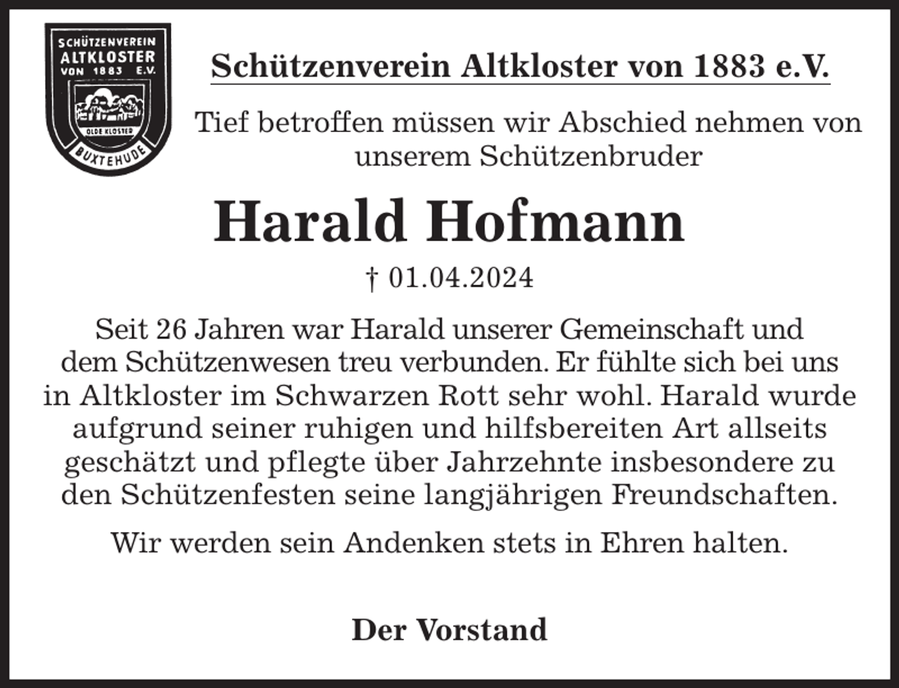 <p>Schützenverein Altkloster von 1883 e.V.<br />Tief betroffen müssen wir Abschied nehmen von unserem Schützenbruder<br />Harald Hofmann<br />† 01.04.2024<br />Der Vorstand<br />Seit 26 Jahren war Harald unserer Gemeinschaft und<br />dem Schützenwesen treu verbunden. Er fühlte sich bei uns<br />in Altkloster im Schwarzen Rott sehr wohl. Harald wurde aufgrund seiner ruhigen und hilfsbereiten Art allseits<br />geschätzt und pflegte über Jahrzehnte insbesondere zu<br />den Schützenfesten seine langjährigen Freundschaften.</p><p>Wir werden sein Andenken stets in Ehren halten.</p>