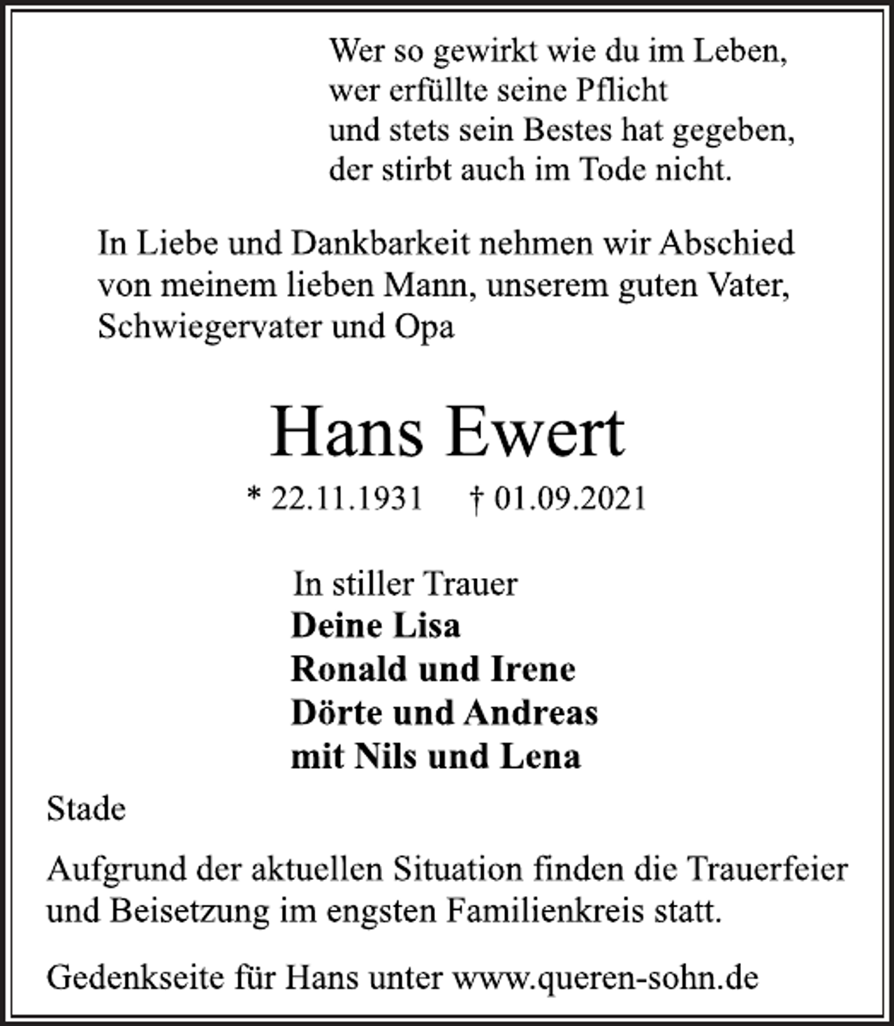 <p>Wer so gewirkt wie du im Leben,<br />wer erfüllte seine Pflicht<br />und stets sein Bestes hat gegeben,<br />der stirbt auch im Tode nicht.<br />In Liebe und Dankbarkeit nehmen wir Abschied<br />von meinem lieben Mann, unserem guten Vater,<br />Schwiegervater und Opa<br />Hans Ewert<br />* 22.11.1931 † 01.09.2021<br />In stiller Trauer<br />Deine Lisa<br />Ronald und Irene<br />Dörte und Andreas<br />mit Nils und Lena<br />Stade<br />Aufgrund der aktuellen Situation finden die Trauerfeier<br />und Beisetzung im engsten Familienkreis statt.<br />Gedenkseite für Hans unter www.queren-sohn.de</p>