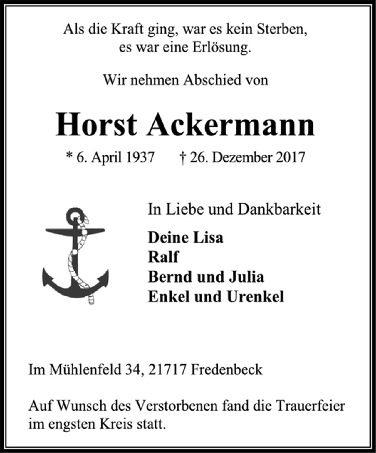 <p>Als die Kraft ging, war es kein Sterben,<br />es war eine Erlösung.<br />Wir nehmen Abschied von<br />Horst Ackermann<br />* 6. April 1937 † 26. Dezember 2017<br />In Liebe und Dankbarkeit<br />Deine Lisa<br />Ralf<br />Bernd und Julia<br />Enkel und Urenkel<br />Im Mühlenfeld 34, 21717 Fredenbeck</p>
<p>Auf Wunsch des Verstorbenen fand die Trauerfeier im engsten Kreis statt.</p>