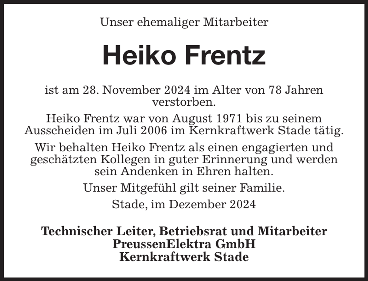 <p>Unser ehemaliger Mitarbeiter<br />Heiko Frentz<br />ist am 28. November 2024 im Alter von 78 Jahren<br />verstorben.<br />Heiko Frentz war von August 1971 bis zu seinem<br />Ausscheiden im Juli 2006 im Kernkraftwerk Stade tätig.<br />Wir behalten Heiko Frentz als einen engagierten und<br />geschätzten Kollegen in guter Erinnerung und werden sein Andenken in Ehren halten.<br />Unser Mitgefühl gilt seiner Familie.<br />Stade, im Dezember 2024<br />Technischer Leiter, Betriebsrat und Mitarbeiter<br />PreussenElektra GmbH<br />Kernkraftwerk Stade</p>