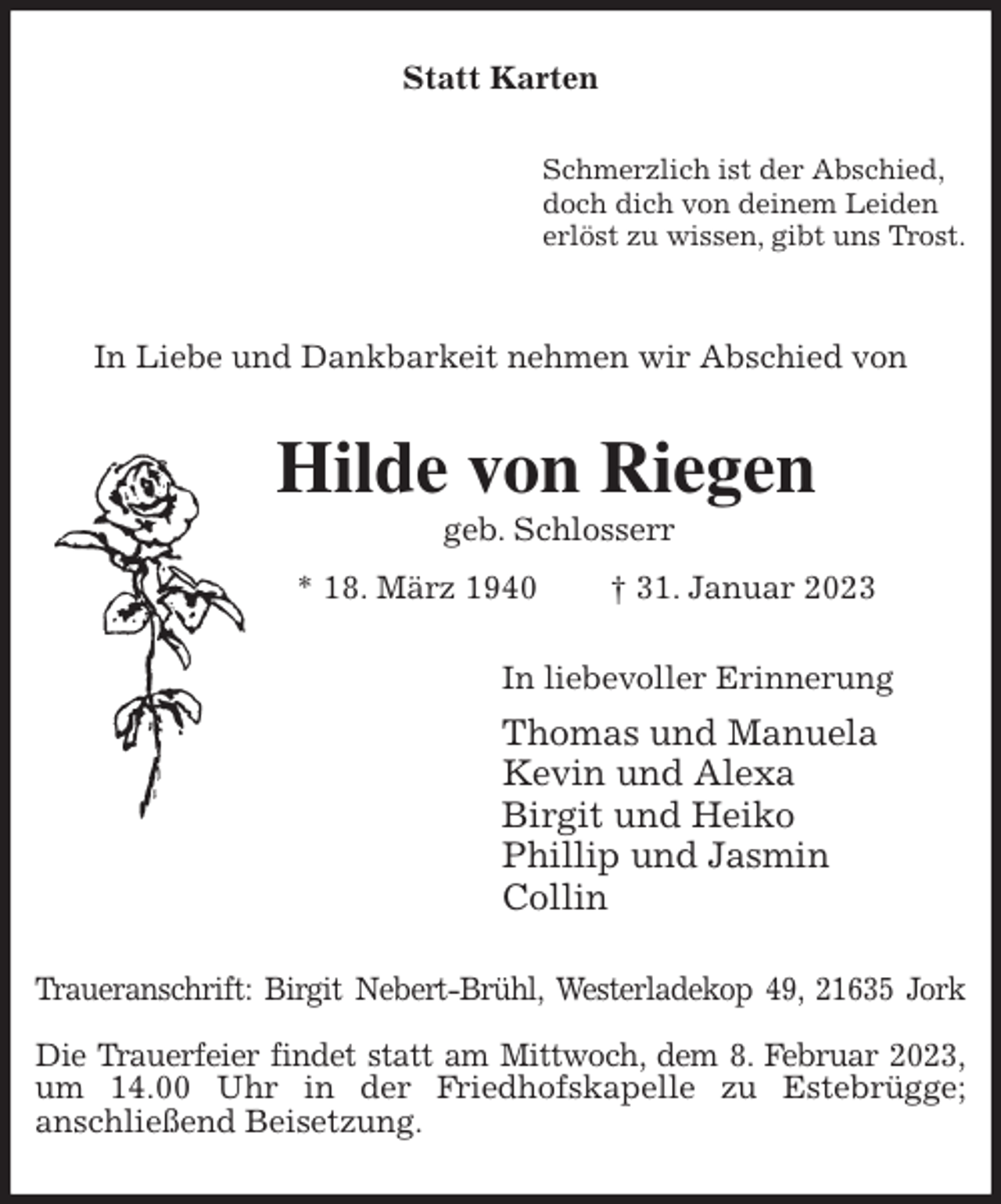 <p>Statt Karten<br />Schmerzlich ist der Abschied,<br />doch dich von deinem Leiden<br />erlöst zu wissen, gibt uns Trost.</p><p>In Liebe und Dankbarkeit nehmen wir Abschied von<br />Hilde von Riegen<br />geb. Schlosserr<br />* 18. März 1940 † 31. Januar 2023<br />In liebevoller Erinnerung<br />Thomas und Manuela<br />Kevin und Alexa<br />Birgit und Heiko<br />Phillip und Jasmin<br />Collin<br />Traueranschrift: Birgit Nebert-Brühl, Westerladekop 49, 21635 Jork</p><p>Die Trauerfeier findet statt am Mittwoch, dem 8. Februar 2023,<br />um 14.00 Uhr in der Friedhofskapelle zu Estebrügge;<br />anschließend Beisetzung.</p>