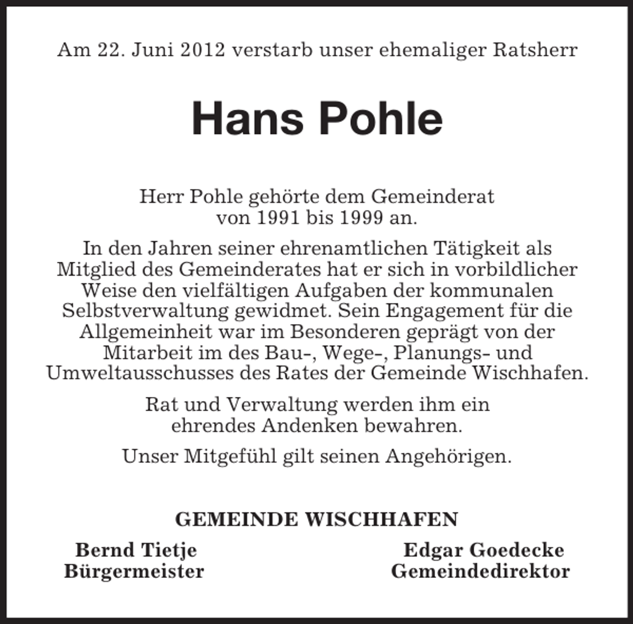 <p>Am 22. Juni 2012 verstarb unser ehemaliger Ratsherr<br />Hans Pohle<br />Herr Pohle gehörte dem Gemeinderat<br />von 1991 bis 1999 an.<br />In den Jahren seiner ehrenamtlichen Tätigkeit als<br />Mitglied des Gemeinderates hat er sich in vorbildlicher Weise den vielfältigen Aufgaben der kommunalen<br />Selbstverwaltung gewidmet. Sein Engagement für die Allgemeinheit war im Besonderen geprägt von der<br />Mitarbeit im des Bau-, Wege-, Planungs- und<br />Umweltausschusses des Rates der Gemeinde Wischhafen.<br />Rat und Verwaltung werden ihm ein<br />ehrendes Andenken bewahren.<br />Unser Mitgefühl gilt seinen Angehörigen.<br />GEMEINDE WISCHHAFEN<br />Bernd Tietje Edgar Goedecke<br />Bürgermeister Gemeindedirektor</p>