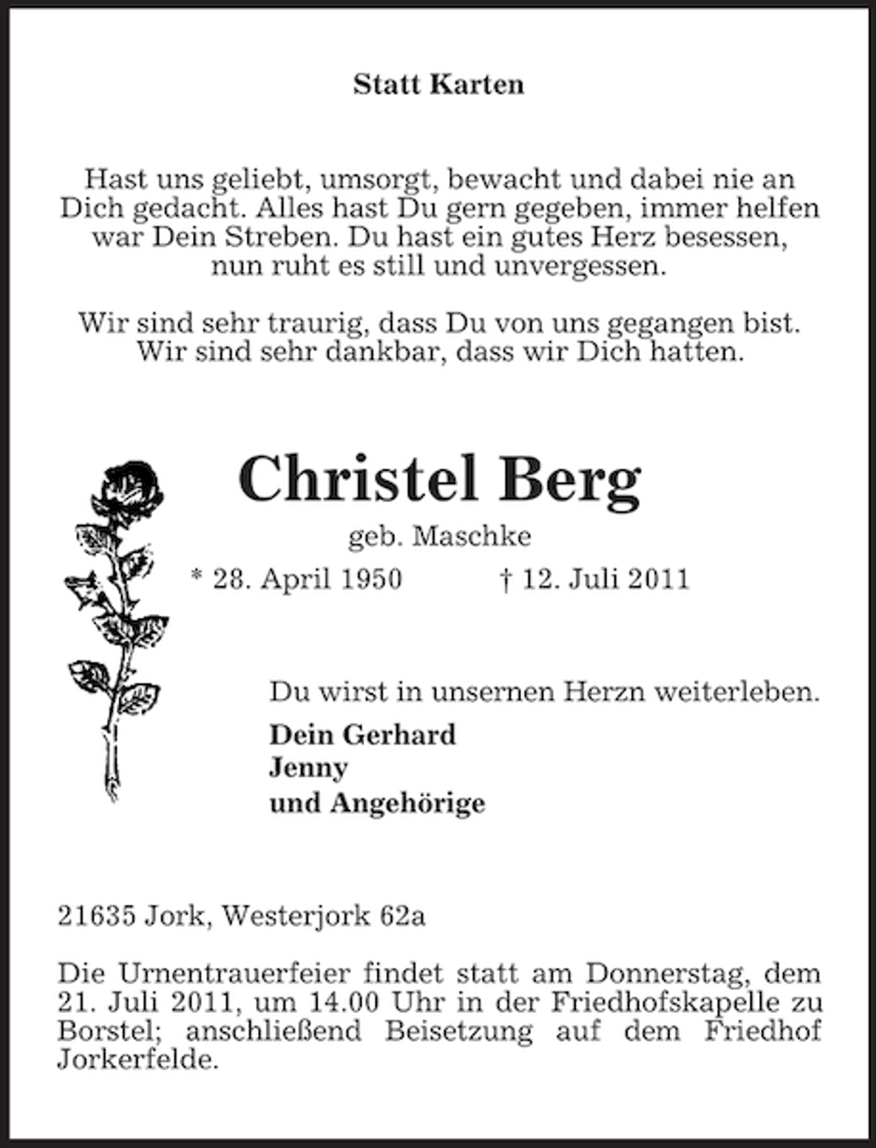 <p>Statt Karten<br />Hast uns geliebt, umsorgt, bewacht und dabei nie an<br />Dich gedacht. Alles hast Du gern gegeben, immer helfen<br />war Dein Streben. Du hast ein gutes Herz besessen,<br />nun ruht es still und unvergessen.<br />Wir sind sehr traurig, dass Du von uns gegangen bist.<br />Wir sind sehr dankbar, dass wir Dich hatten.</p><p>Christel Berg<br />geb. Maschke<br />* 28. April 1950<br />† 12. Juli 2011</p><p>Du wirst in unsernen Herzn weiterleben.<br />Dein Gerhard<br />Jenny<br />und Angehörige</p><p>21635 Jork, Westerjork 62a<br />Die Urnentrauerfeier findet statt am Donnerstag, dem<br />21. Juli 2011, um 14.00 Uhr in der Friedhofskapelle zu<br />Borstel; anschließend Beisetzung auf dem Friedhof<br />Jorkerfelde.</p>