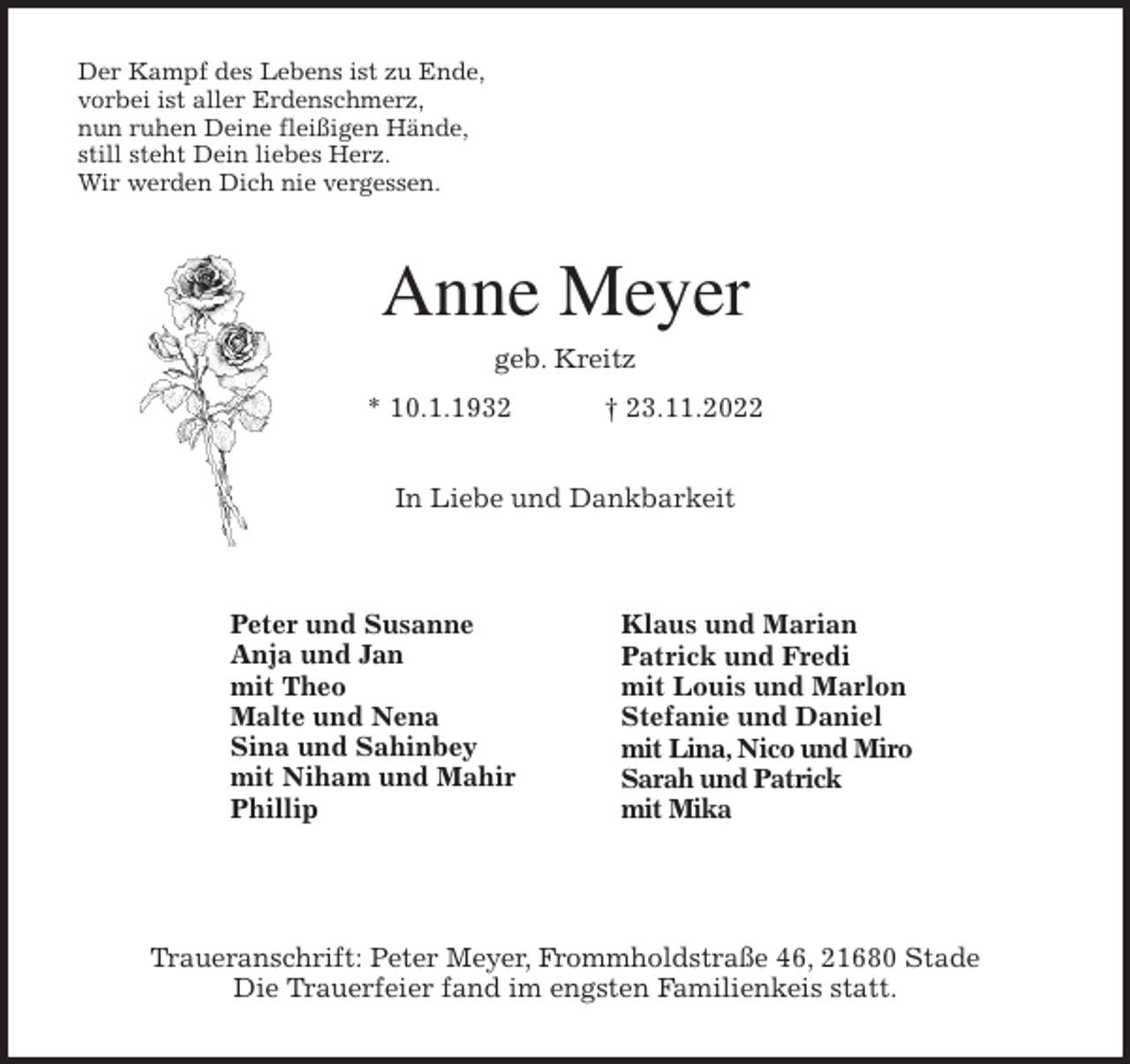 <p>Der Kampf des Lebens ist zu Ende,<br />vorbei ist aller Erdenschmerz,<br />nun ruhen Deine fleißigen Hände,<br />still steht Dein liebes Herz.<br />Wir werden Dich nie vergessen.<br />Anne Meyer<br />geb. Kreitz<br />* 10.1.1932 † 23.11.2022<br />In Liebe und Dankbarkeit</p><p>Traueranschrift: Peter Meyer, Frommholdstraße 46, 21680 Stade<br />Die Trauerfeier fand im engsten Familienkeis statt.<br />Peter und Susanne<br />Anja und Jan<br />mit Theo<br />Malte und Nena<br />Sina und Sahinbey<br />mit Niham und Mahir<br />Phillip<br />Klaus und Marian<br />Patrick und Fredi<br />mit Louis und Marlon<br />Stefanie und Daniel<br />mit Lina, Nico und Miro<br />Sarah und Patrick<br />mit Mika</p>