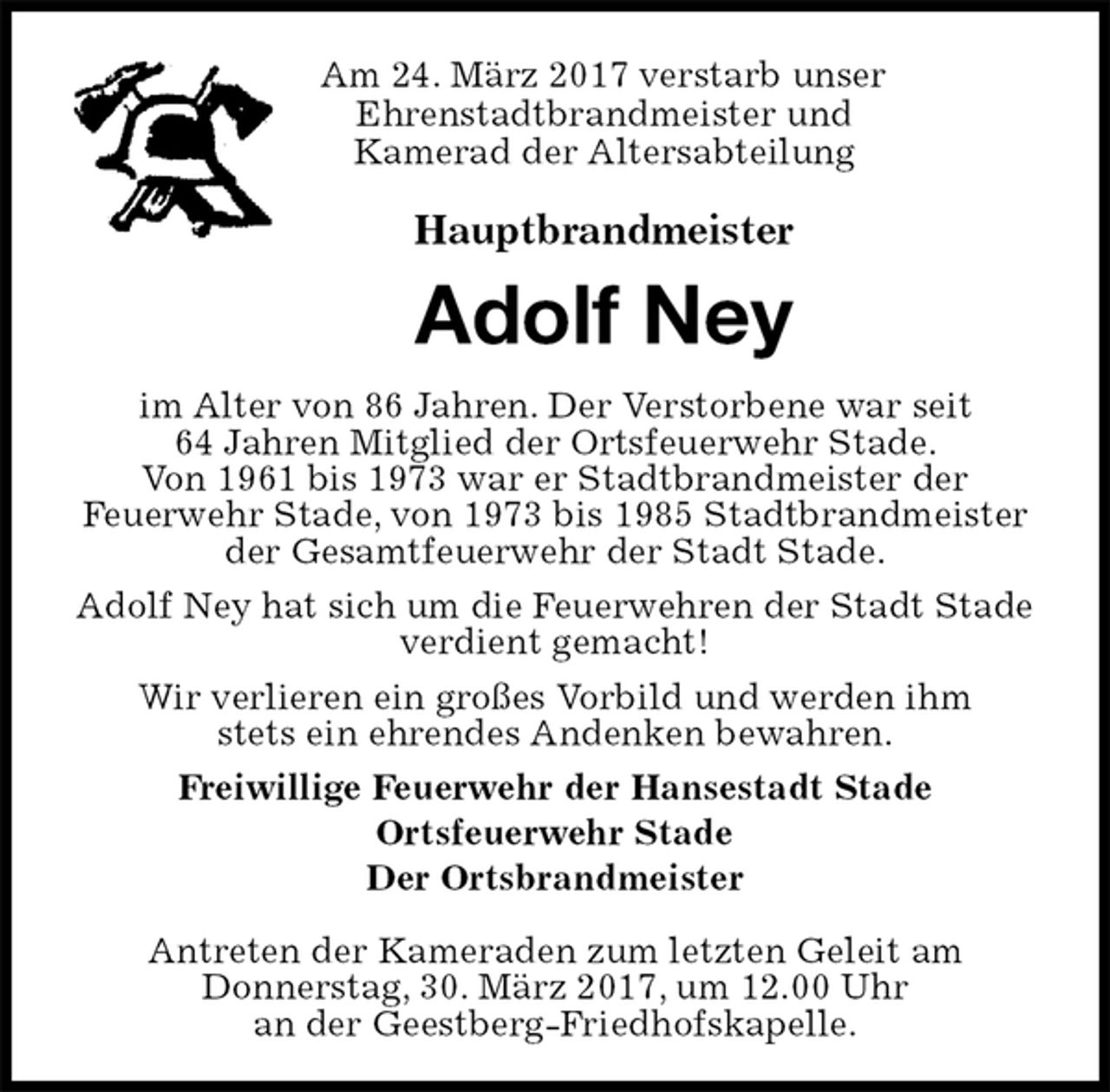 <p>Am 24. März 2017 verstarb unser<br />Ehrenstadtbrandmeister und<br />Kamerad der Altersabteilung<br />Hauptbrandmeister<br />Adolf Ney<br />im Alter von 86 Jahren. Der Verstorbene war seit<br />64 Jahren Mitglied der Ortsfeuerwehr Stade.<br />Von 1961 bis 1973 war er Stadtbrandmeister der<br />Feuerwehr Stade, von 1973 bis 1985 Stadtbrandmeister der Gesamtfeuerwehr der Stadt Stade.<br />Adolf Ney hat sich um die Feuerwehren der Stadt Stade verdient gemacht!<br />Wir verlieren ein großes Vorbild und werden ihm<br />stets ein ehrendes Andenken bewahren.<br />Freiwillige Feuerwehr der Hansestadt Stade<br />Ortsfeuerwehr Stade<br />Der Ortsbrandmeister</p><p>Antreten der Kameraden zum letzten Geleit am<br />Donnerstag, 30. März 2017, um 12.00 Uhr<br />an der Geestberg-Friedhofskapelle.</p>