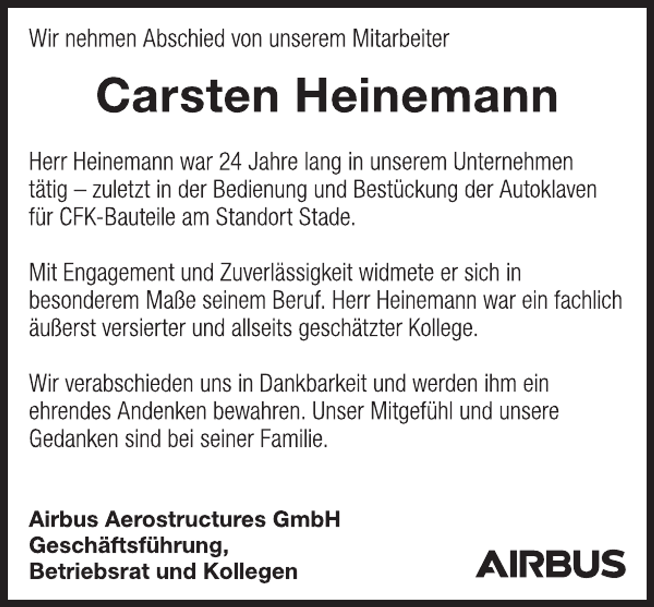 <p>Wir nehmen Abschied von unserem Mitarbeiter<br />Carsten Heinemann<br />Herr Heinemann war 24 Jahre lang in unserem Unternehmen<br />tätig - zuletzt in der Bedienung und Bestückung der Autoklaven<br />für CFK-Bauteile am Standort Stade.<br />Mit Engagement und Zuverlässigkeit widmete er sich in<br />besonderem Maße seinem Beruf. Herr Heinemann war ein fachlich<br />äußerst versierter und allseits geschätzter Kollege.<br />Wir verabschieden uns in Dankbarkeit und werden ihm ein<br />ehrendes Andenken bewahren. Unser Mitgefühl und unsere<br />Gedanken sind bei seiner Familie.<br />Airbus Aerostructures GmbH<br />Geschäftsführung,<br />Betriebsrat und Kollegen</p>
