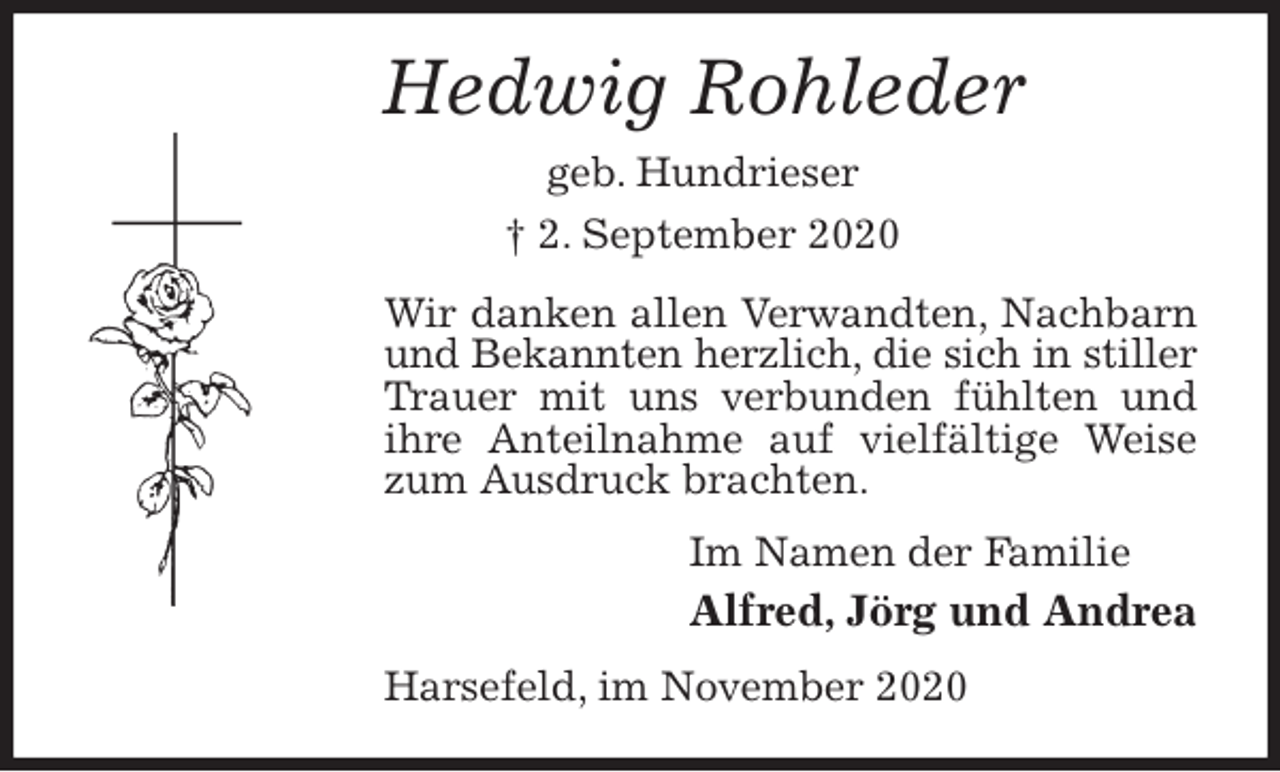 <p>Hedwig Rohleder<br />geb. Hundrieser<br />† 2. September 2020<br />Wir danken allen Verwandten, Nachbarn und Bekannten herzlich, die sich in stiller<br />Trauer mit uns verbunden fühlten und ihre Anteilnahme auf vielfältige Weise zum Ausdruck brachten.<br />Im Namen der Familie<br />Alfred, Jörg und Andrea<br />Harsefeld, im November 2020</p>