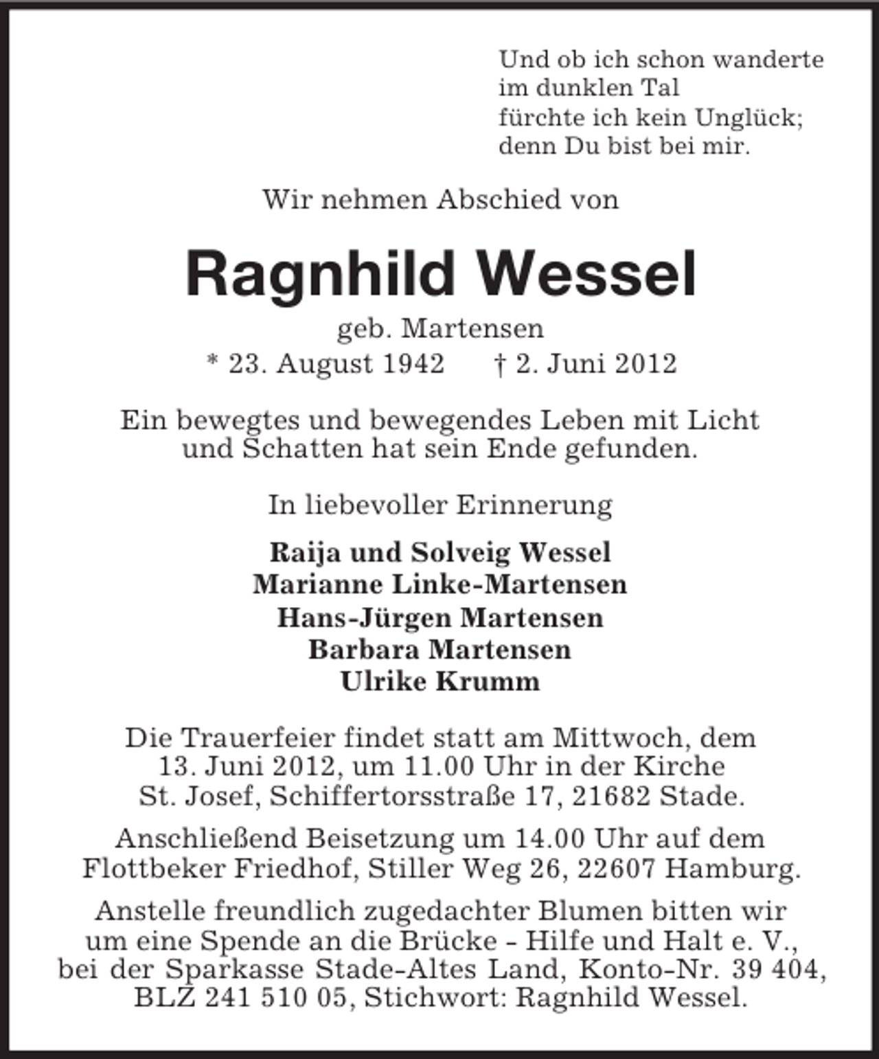 <p>Und ob ich schon wanderte<br />im dunklen Tal<br />fürchte ich kein Unglück;<br />denn Du bist bei mir.<br />Wir nehmen Abschied von<br />Ragnhild Wessel<br />geb. Martensen<br />* 23. August 1942 † 2. Juni 2012<br />Ein bewegtes und bewegendes Leben mit Licht<br />und Schatten hat sein Ende gefunden.<br />In liebevoller Erinnerung<br />Raija und Solveig Wessel<br />Marianne Linke-Martensen<br />Hans-Jürgen Martensen<br />Barbara Martensen<br />Ulrike Krumm<br />Die Trauerfeier findet statt am Mittwoch, dem<br />13. Juni 2012, um 11.00 Uhr in der Kirche<br />St. Josef, Schiffertorsstraße 17, 21682 Stade.<br />Anschließend Beisetzung um 14.00 Uhr auf dem<br />Flottbeker Friedhof, Stiller Weg 26, 22607 Hamburg.<br />Anstelle freundlich zugedachter Blumen bitten wir<br />um eine Spende an die Brücke - Hilfe und Halt e. V.,<br />bei der Sparkasse Stade-Altes Land, Konto-Nr. 39 404, BLZ 241 510 05, Stichwort: Ragnhild Wessel.</p>
