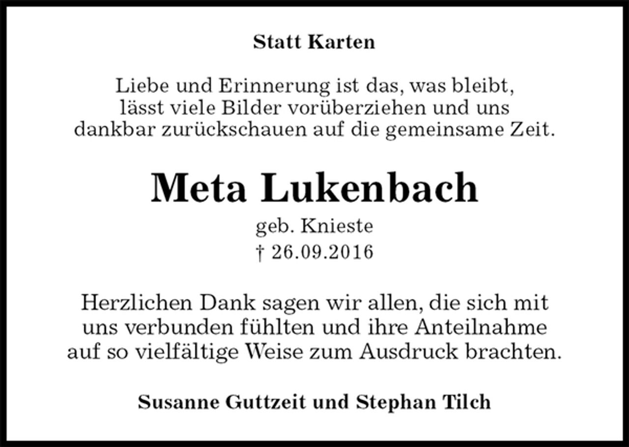 <p>Statt Karten<br />Liebe und Erinnerung ist das, was bleibt,<br />lässt viele Bilder vorüberziehen und uns<br />dankbar zurückschauen auf die gemeinsame Zeit.<br />Meta Lukenbach<br />geb. Knieste<br />† 26.09.2016<br />Herzlichen Dank sagen wir allen, die sich mit<br />uns verbunden fühlten und ihre Anteilnahme<br />auf so vielfältige Weise zum Ausdruck brachten.<br />Susanne Guttzeit und Stephan Tilch</p>