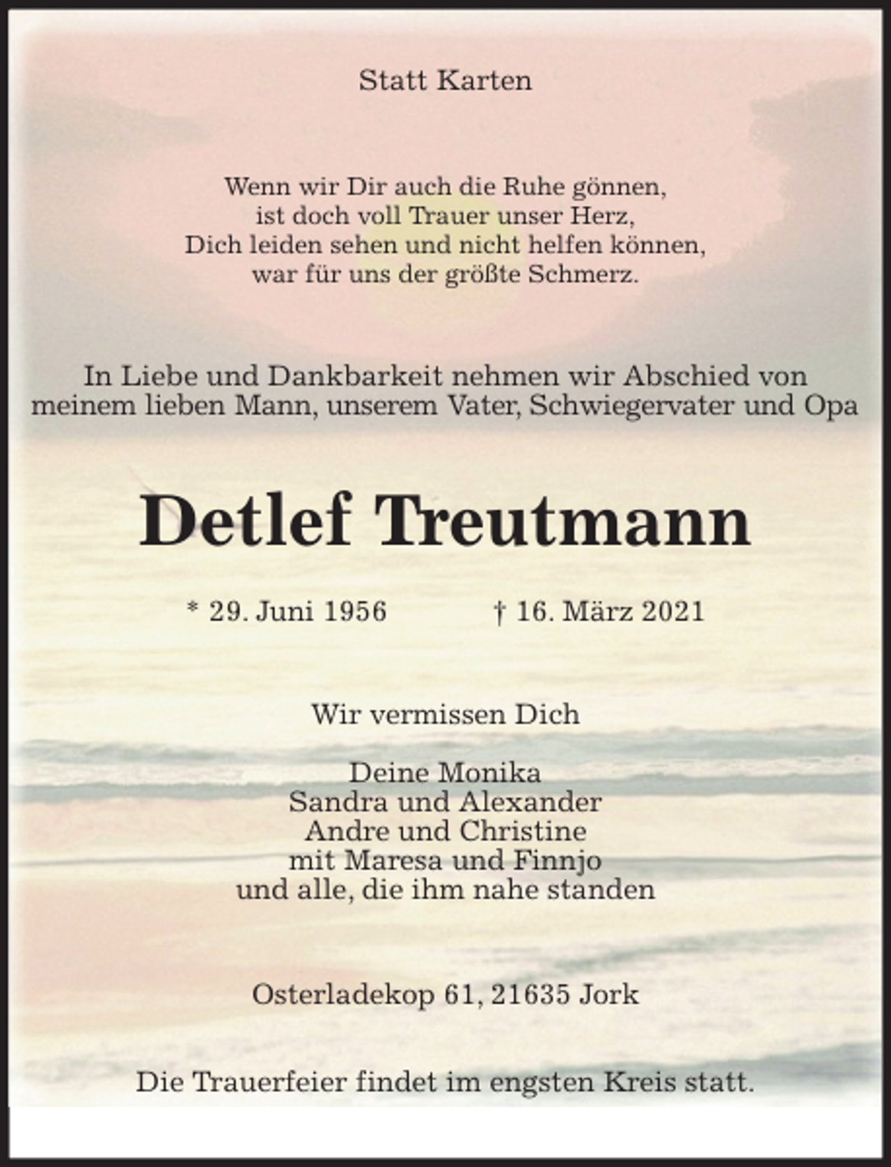 <p>Statt Karten<br />Wenn wir Dir auch die Ruhe gönnen,<br />ist doch voll Trauer unser Herz,<br />Dich leiden sehen und nicht helfen können,<br />war für uns der größte Schmerz.<br />In Liebe und Dankbarkeit nehmen wir Abschied von<br />meinem lieben Mann, unserem Vater, Schwiegervater und Opa<br />Detlef Treutmann</p>
<p>* 29. Juni 1956 † 16. März 2021<br />Wir vermissen Dich</p>
<p>Deine Monika<br />Sandra und Alexander<br />Andre und Christine<br />mit Maresa und Finnjo<br />und alle, die ihm nahe standen<br />Osterladekop 61, 21635 Jork</p>
<p>Die Trauerfeier findet im engsten Kreis statt.</p>