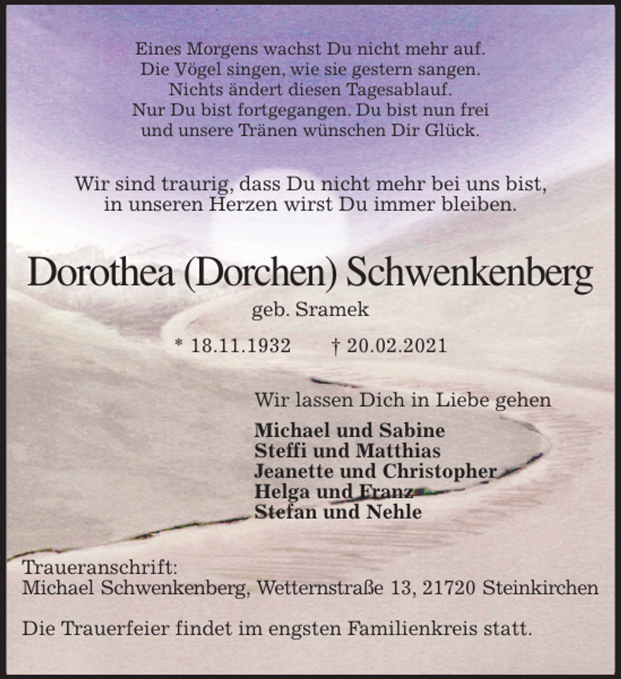<p>Eines Morgens wachst Du nicht mehr auf.<br />Die Vögel singen, wie sie gestern sangen.<br />Nichts ändert diesen Tagesablauf.<br />Nur Du bist fortgegangen. Du bist nun frei<br />und unsere Tränen wünschen Dir Glück.<br />Wir sind traurig, dass Du nicht mehr bei uns bist,<br />in unseren Herzen wirst Du immer bleiben.<br />Dorothea (Dorchen) Schwenkenberg<br />geb. Sramek<br />* 18.11.1932 † 20.02.2021<br />Wir lassen Dich in Liebe gehen<br />Michael und Sabine<br />Steffi und Matthias<br />Jeanette und Christopher<br />Helga und Franz<br />Stefan und Nehle<br />Traueranschrift:<br />Michael Schwenkenberg, Wetternstraße 13, 21720 Steinkirchen</p>
<p>Die Trauerfeier findet im engsten Familienkreis statt.</p>
