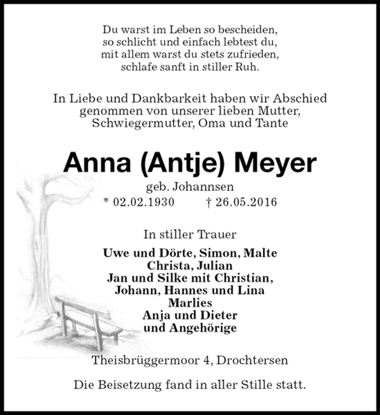 <p>Du warst im Leben so bescheiden,<br />so schlicht und einfach lebtest du,<br />mit allem warst du stets zufrieden,<br />schlafe sanft in stiller Ruh.<br />In Liebe und Dankbarkeit haben wir Abschied<br />genommen von unserer lieben Mutter,<br />Schwiegermutter, Oma und Tante<br />Anna (Antje) Meyer<br />geb. Johannsen<br />* 02.02.1930 † 26.05.2016<br />In stiller Trauer<br />Uwe und Dörte, Simon, Malte<br />Christa, Julian<br />Jan und Silke mit Christian,<br />Johann, Hannes und Lina<br />Marlies<br />Anja und Dieter<br />und Angehörige<br />Theisbrüggermoor 4, Drochtersen</p><p>Die Beisetzung fand in aller Stille statt.</p>