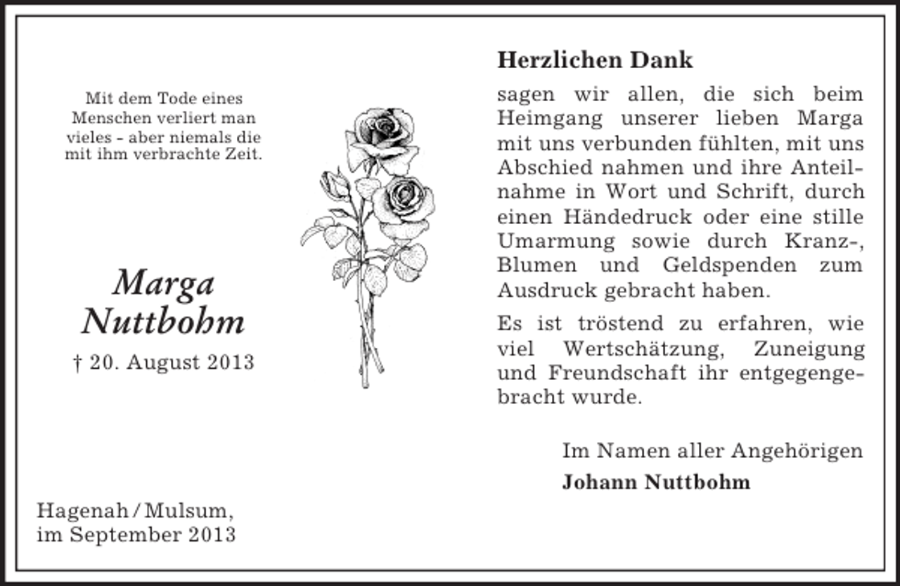 <p>Im Namen aller Angehörigen<br />Johann Nuttbohm</p><p>Mit dem Tode eines<br />Menschen verliert man<br />vieles - aber niemals die<br />mit ihm verbrachte Zeit.</p><p>Marga</p><p>Nuttbohm<br />† 20. August 2013<br />Herzlichen Dank<br />sagen wir allen, die sich beim Heimgang unserer lieben Marga mit uns verbunden fühlten, mit uns Abschied nahmen und ihre Anteilnahme in Wort und Schrift, durch einen Händedruck oder eine stille Umarmung sowie durch Kranz-, Blumen und Geldspenden zum Ausdruck gebracht haben.<br />Es ist tröstend zu erfahren, wie viel Wertschätzung, Zuneigung und Freundschaft ihr entgegengebracht wurde.<br />Hagenah / Mulsum,<br />im September 2013</p>