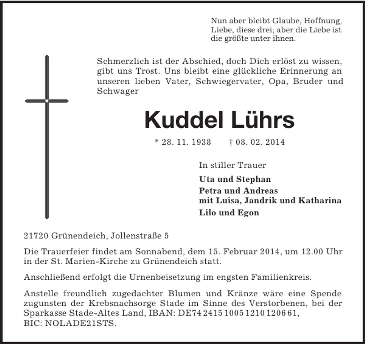 <p>Nun aber bleibt Glaube, Hoffnung,<br />Liebe, diese drei; aber die Liebe ist<br />die größte unter ihnen.<br />Schmerzlich ist der Abschied, doch Dich erlöst zu wissen, gibt uns Trost. Uns bleibt eine glückliche Erinnerung an unseren lieben Vater, Schwiegervater, Opa, Bruder und Schwager<br />Kuddel Lührs<br />* 28. 11. 1938 † 08. 02. 2014<br />In stiller Trauer<br />Uta und Stephan<br />Petra und Andreas<br />mit Luisa, Jandrik und Katharina<br />Lilo und Egon<br />21720 Grünendeich, Jollenstraße 5<br />Die Trauerfeier findet am Sonnabend, dem 15. Februar 2014, um 12.00 Uhr in der St. Marien-Kirche zu Grünendeich statt.<br />Anschließend erfolgt die Urnenbeisetzung im engsten Familienkreis.<br />Anstelle freundlich zugedachter Blumen und Kränze wäre eine Spende<br />zugunsten der Krebsnachsorge Stade im Sinne des Verstorbenen, bei der Sparkasse Stade-Altes Land, IBAN: DE74 2415 1005 1210 1206 61,<br />BIC: NOLADE21STS.</p>