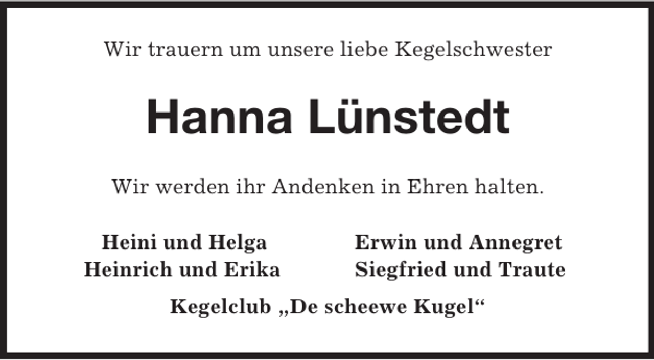 <p>Wir trauern um unsere liebe Kegelschwester<br />Hanna Lünstedt<br />Wir werden ihr Andenken in Ehren halten.<br />Heini und Helga Erwin und Annegret<br />Heinrich und Erika Siegfried und Traute<br />Kegelclub „De scheewe Kugel“</p>