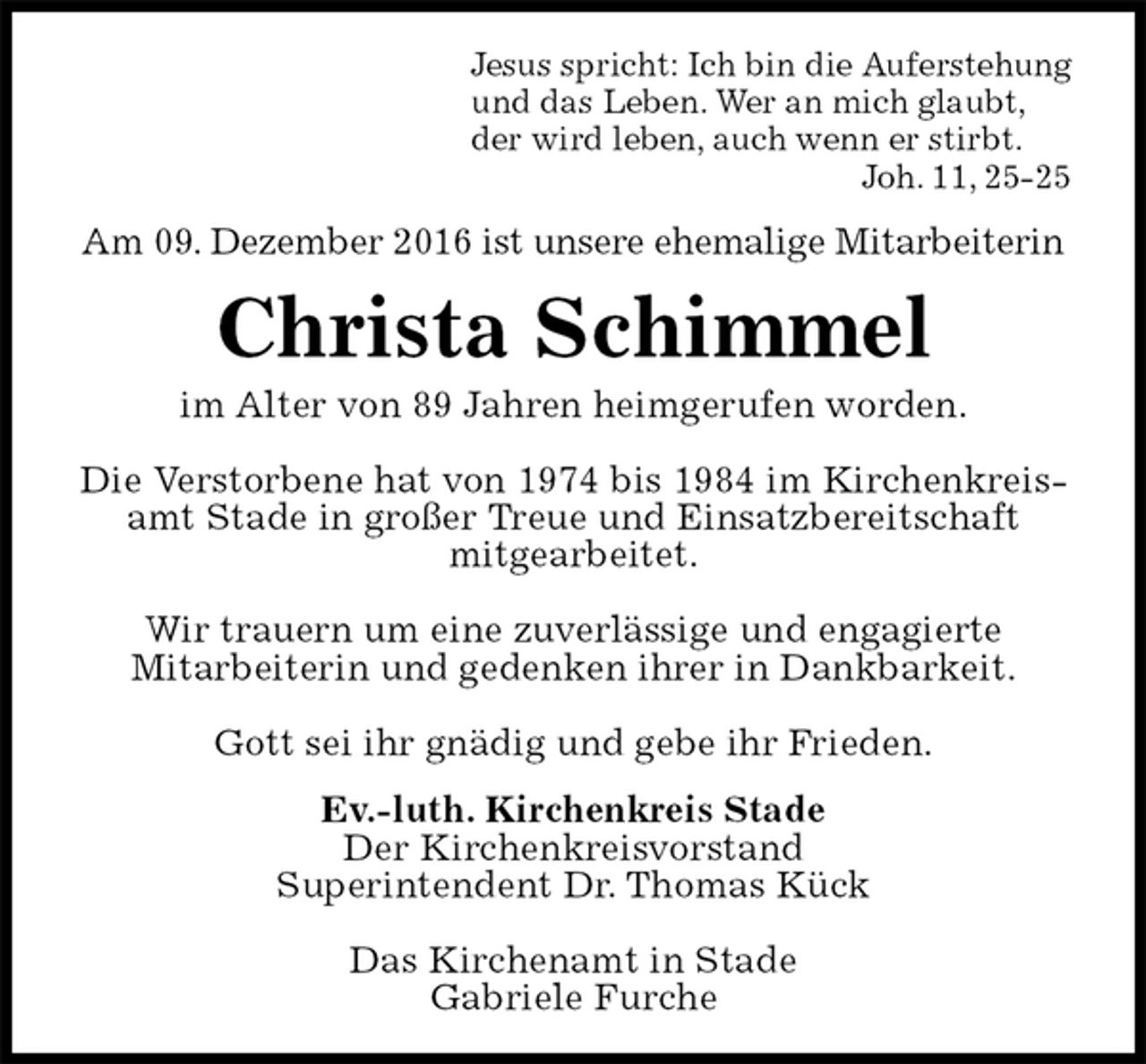 <p>Jesus spricht: Ich bin die Auferstehung<br />und das Leben. Wer an mich glaubt,<br />der wird leben, auch wenn er stirbt.<br />Joh. 11, 25-25<br />Am 09. Dezember 2016 ist unsere ehemalige Mitarbeiterin<br />Christa Schimmel<br />im Alter von 89 Jahren heimgerufen worden.</p><p>Die Verstorbene hat von 1974 bis 1984 im Kirchenkreisamt Stade in großer Treue und Einsatzbereitschaft<br />mitgearbeitet.</p><p>Wir trauern um eine zuverlässige und engagierte<br />Mitarbeiterin und gedenken ihrer in Dankbarkeit.</p><p>Gott sei ihr gnädig und gebe ihr Frieden.<br />Ev.-luth. Kirchenkreis Stade<br />Der Kirchenkreisvorstand<br />Superintendent Dr. Thomas Kück</p><p>Das Kirchenamt in Stade<br />Gabriele Furche</p>