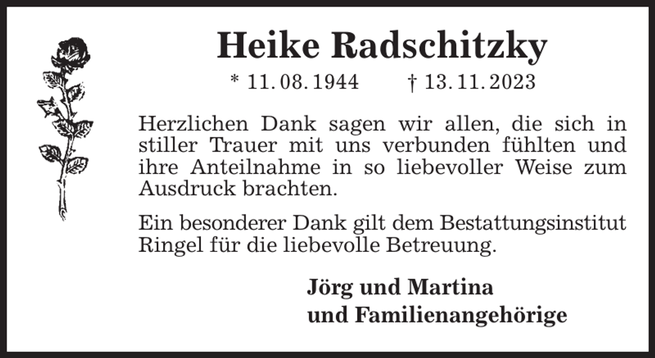<p>Heike Radschitzky<br />* 11. 08. 1944 † 13. 11. 2023<br />Herzlichen Dank sagen wir allen, die sich in stiller Trauer mit uns verbunden fühlten und ihre Anteilnahme in so liebevoller Weise zum Ausdruck brachten.<br />Ein besonderer Dank gilt dem Bestattungsinstitut<br />Ringel für die liebevolle Betreuung.<br />Jörg und Martina<br />und Familienangehörige</p>