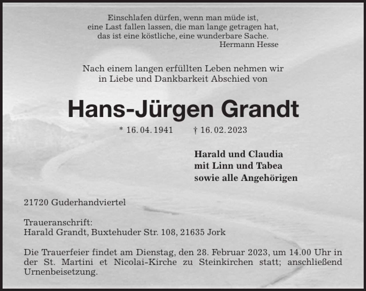 <p>Einschlafen dürfen, wenn man müde ist,<br />eine Last fallen lassen, die man lange getragen hat,<br />das ist eine köstliche, eine wunderbare Sache.<br />Hermann Hesse<br />Nach einem langen erfüllten Leben nehmen wir<br />in Liebe und Dankbarkeit Abschied von<br />Hans-Jürgen Grandt<br />* 16. 04. 1941 † 16. 02. 2023<br />Harald und Claudia<br />mit Linn und Tabea<br />sowie alle Angehörigen<br />21720 Guderhandviertel</p><p>Traueranschrift:<br />Harald Grandt, Buxtehuder Str. 108, 21635 Jork</p><p>Die Trauerfeier findet am Dienstag, den 28. Februar 2023, um 14.00 Uhr in der St. Martini et Nicolai-Kirche zu Steinkirchen statt; anschließend<br />Urnenbeisetzung.</p>