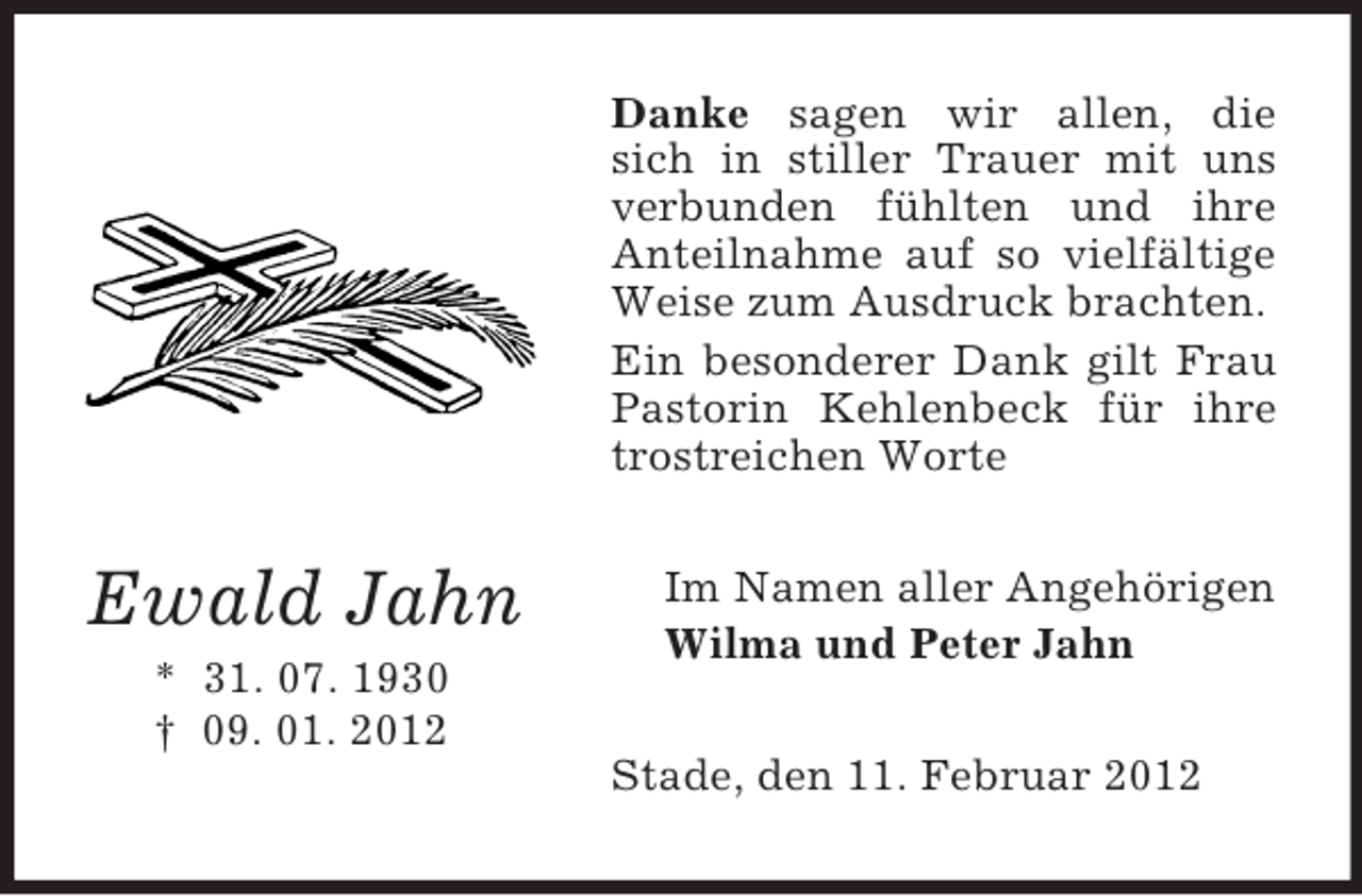 <p>Danke sagen wir allen, die<br />sich in stiller Trauer mit uns<br />verbunden fühlten und ihre<br />Anteilnahme auf so vielfältige<br />Weise zum Ausdruck brachten.<br />Ein besonderer Dank gilt Frau<br />Pastorin Kehlenbeck für ihre<br />trostreichen Worte</p><p>Ewald Jahn</p><p>Im Namen aller Angehörigen<br />Wilma und Peter Jahn</p><p>* 31. 07. 1930<br />† 09. 01. 2012<br />Stade, den 11. Februar 2012</p>