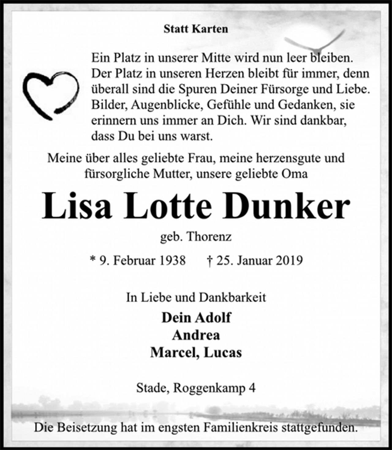 <p>Statt Karten<br />Ein Platz in unserer Mitte wird nun leer bleiben.<br />Der Platz in unseren Herzen bleibt für immer, denn<br />überall sind die Spuren Deiner Fürsorge und Liebe.<br />Bilder, Augenblicke, Gefühle und Gedanken, sie<br />erinnern uns immer an Dich. Wir sind dankbar,<br />dass Du bei uns warst.<br />Meine über alles geliebte Frau, meine herzensgute und<br />fürsorgliche Mutter, unsere geliebte Oma<br />Lisa Lotte Dunker<br />geb. Thorenz<br />* 9. Februar 1938 † 25. Januar 2019<br />In Liebe und Dankbarkeit<br />Dein Adolf<br />Andrea<br />Marcel, Lucas<br />Stade, Roggenkamp 4<br />Die Beisetzung hat im engsten Familienkreis stattgefunden.</p>