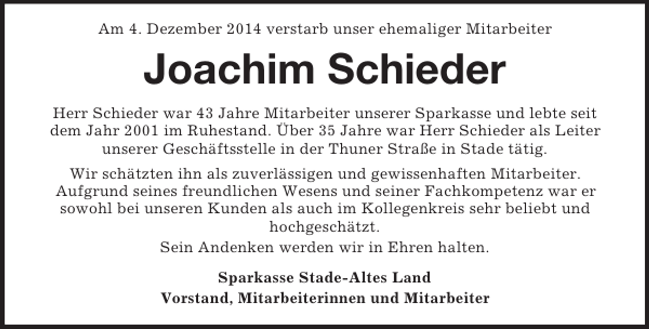<p>Am 4. Dezember 2014 verstarb unser ehemaliger Mitarbeiter<br />Joachim Schieder<br />Herr Schieder war 43 Jahre Mitarbeiter unserer Sparkasse und lebte seit<br />dem Jahr 2001 im Ruhestand. Über 35 Jahre war Herr Schieder als Leiter<br />unserer Geschäftsstelle in der Thuner Straße in Stade tätig.<br />Wir schätzten ihn als zuverlässigen und gewissenhaften Mitarbeiter.<br />Aufgrund seines freundlichen Wesens und seiner Fachkompetenz war er<br />sowohl bei unseren Kunden als auch im Kollegenkreis sehr beliebt und<br />hochgeschätzt.<br />Sein Andenken werden wir in Ehren halten.<br />Sparkasse Stade-Altes Land<br />Vorstand, Mitarbeiterinnen und Mitarbeiter</p>