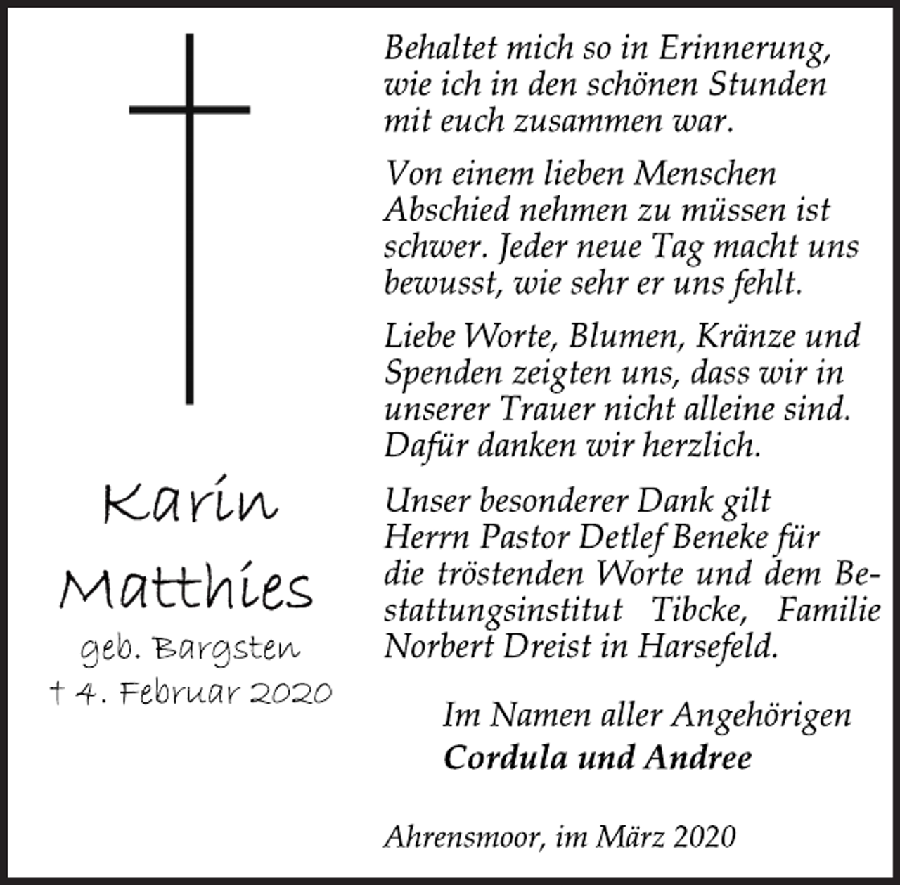 <p>Karin<br />Matthies<br />geb. Bargsten<br />+ 4. Februar 2020<br />Behaltet mich so in Erinnerung,<br />wie ich in den schönen Stunden<br />mit euch zusammen war.<br />Von einem lieben Menschen<br />Abschied nehmen zu müssen ist<br />schwer. Jeder neue Tag macht uns<br />bewusst, wie sehr er uns fehlt.<br />Liebe Worte, Blumen, Kränze und<br />Spenden zeigten uns, dass wir in<br />unserer Trauer nicht alleine sind.<br />Dafür danken wir herzlich.<br />Unser besonderer Dank gilt<br />Herrn Pastor Detlef Beneke für<br />die tröstenden Worte und dem Bestattungsinstitut<br />Tibcke, Familie<br />Norbert Dreist in Harsefeld.<br />Im Namen aller Angehörigen<br />Cordula und Andree<br />Ahrensmoor, im März 2020</p>