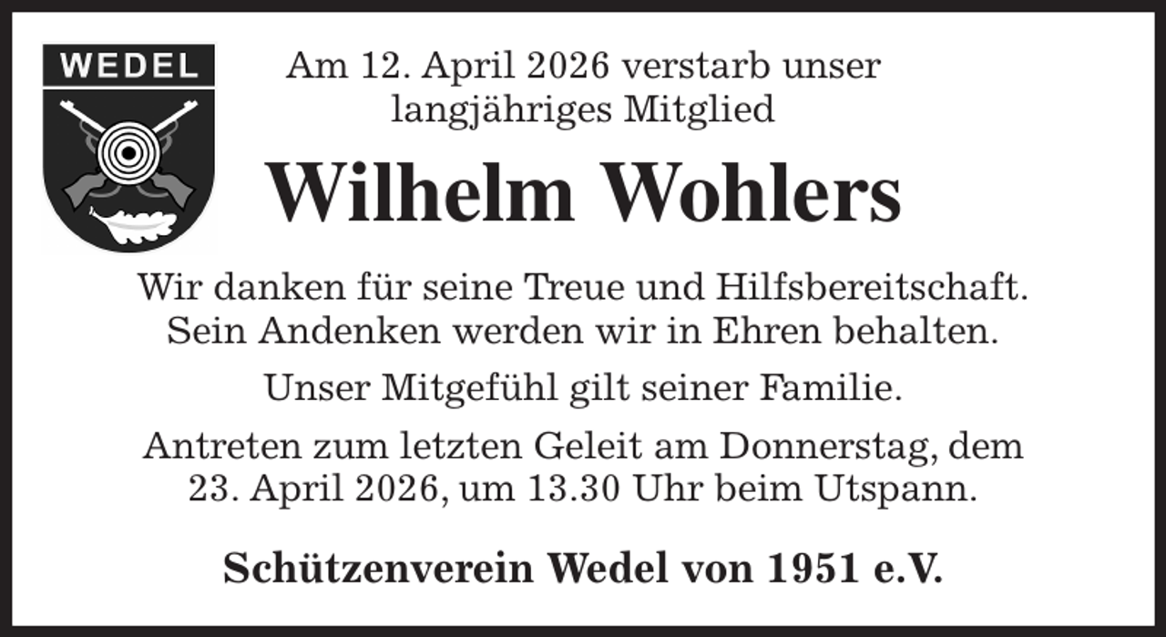 <p>Am 12. April 2026 verstarb unser<br />langjähriges Mitglied<br />Wilhelm Wohlers<br />Wir danken für seine Treue und Hilfsbereitschaft.<br />Sein Andenken werden wir in Ehren behalten.<br />Unser Mitgefühl gilt seiner Familie.<br />Antreten zum letzten Geleit am Donnerstag, dem<br />23. April 2026, um 13.30 Uhr beim Utspann.<br />Schützenverein Wedel von 1951 e.V.</p>