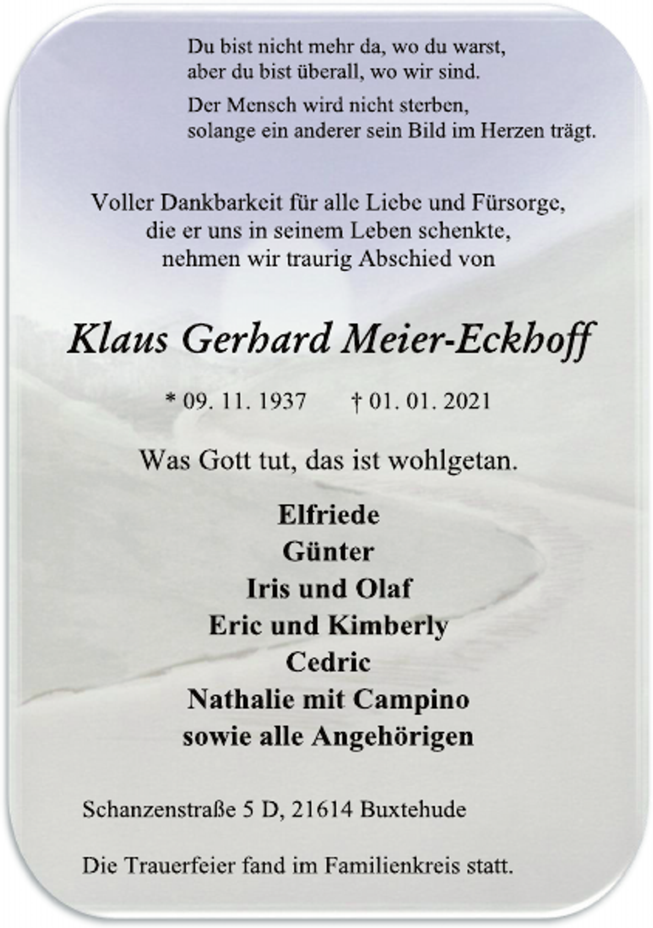<p>Du bist nicht mehr da, wo du warst,<br />aber dubist überall, wo wir sind.<br />Der Mensch wird nicht sterben,<br />solange ein anderer sein Bild im Herzen trägt.<br />Voller Dankbarkeit für alle Liebe und Fürsorge,<br />die er uns in seinem Leben schenkte,<br />nehmen wir traurig Abschied von<br />Klaus Gerhard Meier-Eckhoff<br />* 09. 11. 1937 † 01. 01. 2021<br />Was Gott tut, das ist wohlgetan.<br />Elfriede<br />Günter<br />Iris und Olaf<br />Eric und Kimberly<br />Cedric<br />Nathalie mit Campino<br />sowie alle Angehörigen<br />Schanzenstraße 5D, 21614 Buxtehude<br />Die Trauerfeier fand im Familienkreis statt.</p>