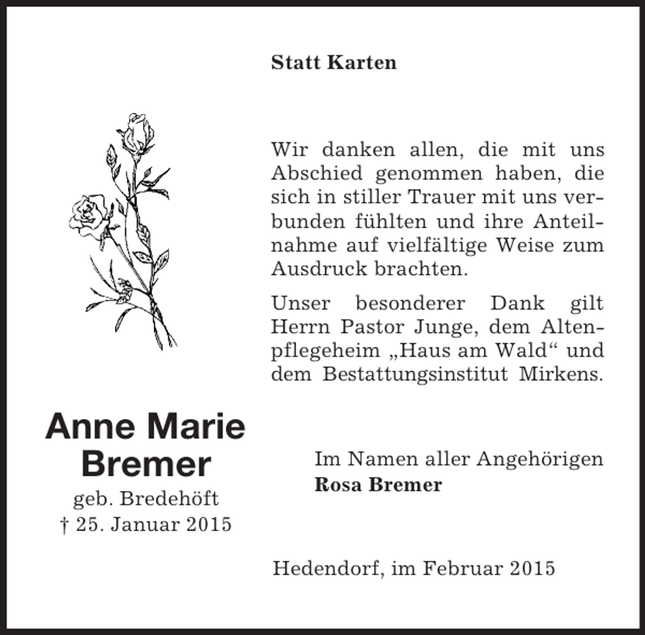 <p>Anne Marie<br />Bremer<br />geb. Bredehöft<br />† 25. Januar 2015<br />Statt Karten<br />Wir danken allen, die mit uns Abschied genommen haben, die sich in stiller Trauer mit uns verbunden fühlten und ihre Anteilnahme auf vielfältige Weise zum Ausdruck brachten.<br />Unser besonderer Dank gilt Herrn Pastor Junge, dem Altenpflegeheim „Haus am Wald“ und dem Bestattungsinstitut Mirkens.<br />Im Namen aller Angehörigen<br />Rosa Bremer<br />Hedendorf, im Februar 2015</p>