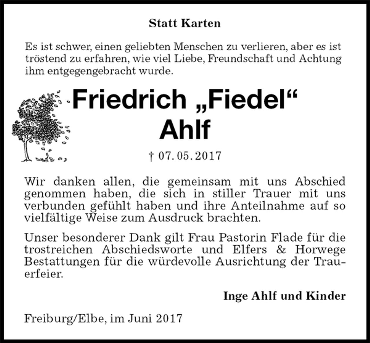 <p>Statt Karten<br />Es ist schwer, einen geliebten Menschen zu verlieren, aber es ist tröstend zu erfahren, wie viel Liebe, Freundschaft und Achtung ihm entgegengebracht wurde.<br />Friedrich „Fiedel“<br />Ahlf<br />† 07. 05. 2017<br />Wir danken allen, die gemeinsam mit uns Abschied<br />genommen haben, die sich in stiller Trauer mit uns<br />verbunden gefühlt haben und ihre Anteilnahme auf so vielfältige Weise zum Ausdruck brachten.<br />Unser besonderer Dank gilt Frau Pastorin Flade für die trostreichen Abschiedsworte und Elfers &amp; Horwege<br />Bestattungen für die würdevolle Ausrichtung der Trauerfeier.<br />Inge Ahlf und Kinder<br />Freiburg/Elbe, im Juni 2017</p>