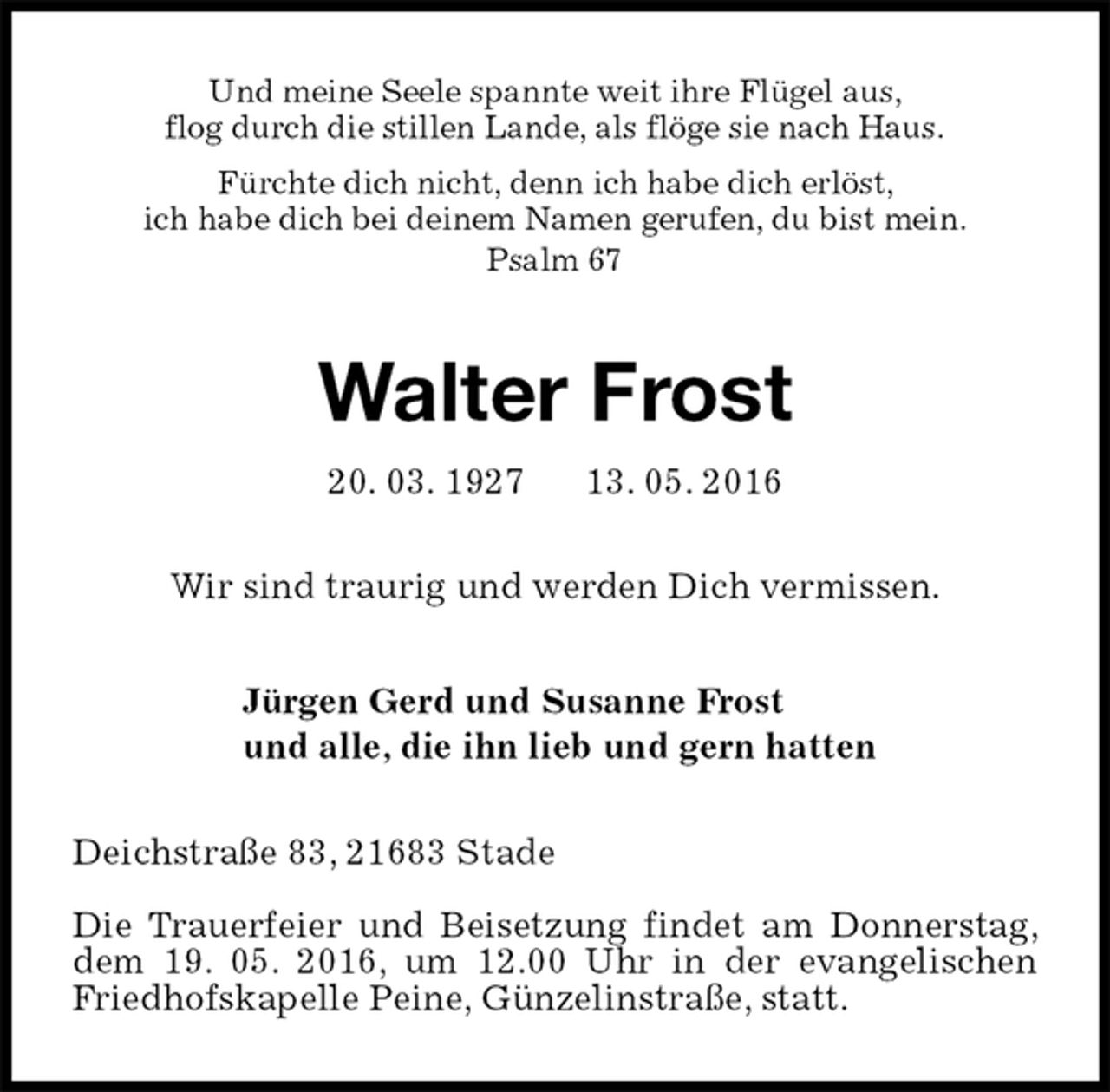 <p>Und meine Seele spannte weit ihre Flügel aus,<br />flog durch die stillen Lande, als flöge sie nach Haus.<br />Fürchte dich nicht, denn ich habe dich erlöst,<br />ich habe dich bei deinem Namen gerufen, du bist mein.<br />Psalm 67<br />Walter Frost<br />20. 03. 1927 13. 05. 2016<br />Wir sind traurig und werden Dich vermissen.<br />Jürgen Gerd und Susanne Frost<br />und alle, die ihn lieb und gern hatten<br />Deichstraße 83, 21683 Stade</p>
<p>Die Trauerfeier und Beisetzung findet am Donnerstag, dem 19. 05. 2016, um 12.00 Uhr in der evangelischen Friedhofskapelle Peine, Günzelinstraße, statt.</p>