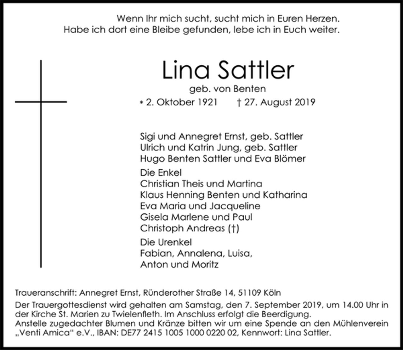 <p>Wenn Ihr mich sucht, sucht mich in Euren Herzen. Habe ich dort eine Bleibe gefunden, lebe ich in Euch weiter.<br />Lina Sattler<br />geb. von Benten<br />* 2. Oktober 1921 + 27. August 2019<br />Sigi und Annegret Ernst, geb. Sattler<br />Ulrich und Katrin Jung, geb. Sattler<br />Hugo Benten Sattler und Eva Blömer<br />Die Enkel Christian Theis und Martina<br />Klaus Henning Benten und Katharina<br />Eva Maria und Jacqueline<br />Gisela Marlene und Paul Christoph Andreas (†)<br />Die Urenkel<br />Fabian, Annalena, Luisa, Anton und Moritz</p><p>Traueranschrift: Annegret Ernst, Ründerother Straße 14, 51109 Köln</p><p>Der Trauergottesdienst wird gehalten am Samstag, den 7. September 2019, um 14.00 Uhr in der Kirche St. Marien zu Twielenﬂ eth. Im Anschluss erfolgt die Beerdigung. Anstelle zugedachter Blumen und Kränze bitten wir um eine Spende an den Mühlenverein „Venti Amica“ e.V., IBAN: DE77 2415 1005 1000 0220 02, Kennwort: Lina Sattler.</p>