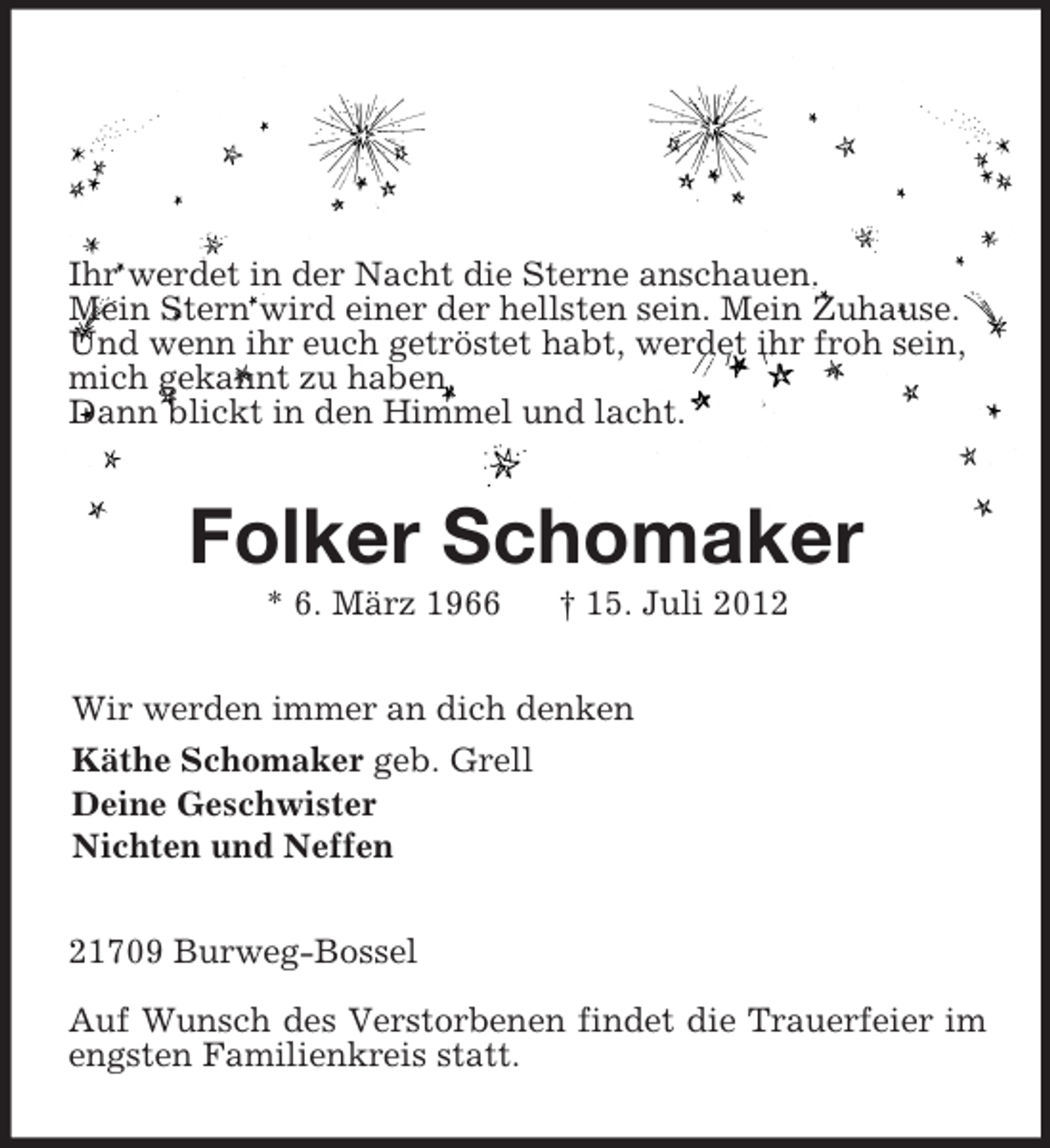 <p>Ihr werdet in der Nacht die Sterne anschauen.<br />Mein Stern wird einer der hellsten sein. Mein Zuhause.<br />Und wenn ihr euch getröstet habt, werdet ihr froh sein,<br />mich gekannt zu haben.<br />Dann blickt in den Himmel und lacht.<br />Folker Schomaker<br />* 6. März 1966 † 15. Juli 2012<br />Wir werden immer an dich denken<br />Käthe Schomaker geb. Grell<br />Deine Geschwister<br />Nichten und Neffen<br />21709 Burweg-Bossel</p>
<p>Auf Wunsch des Verstorbenen findet die Trauerfeier im engsten Familienkreis statt.</p>