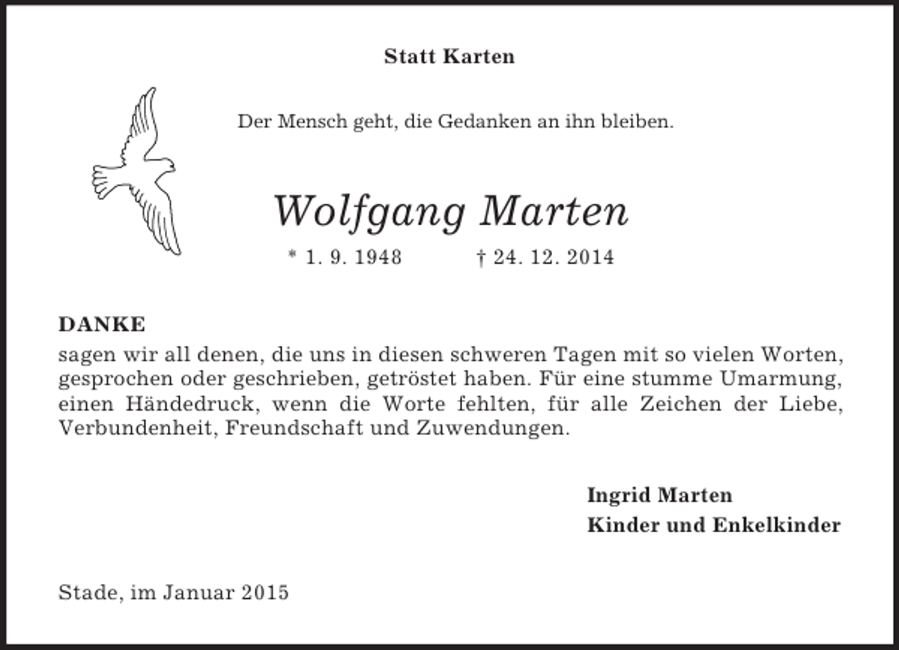 <p>Statt Karten<br />Der Mensch geht, die Gedanken an ihn bleiben.<br />Wolfgang Marten<br />* 1. 9. 1948 † 24. 12. 2014<br />DANKE<br />sagen wir all denen, die uns in diesen schweren Tagen mit so vielen Worten, gesprochen oder geschrieben, getröstet haben. Für eine stumme Umarmung,<br />einen Händedruck, wenn die Worte fehlten, für alle Zeichen der Liebe,<br />Verbundenheit, Freundschaft und Zuwendungen.<br />Ingrid Marten<br />Kinder und Enkelkinder<br />Stade, im Januar 2015</p>