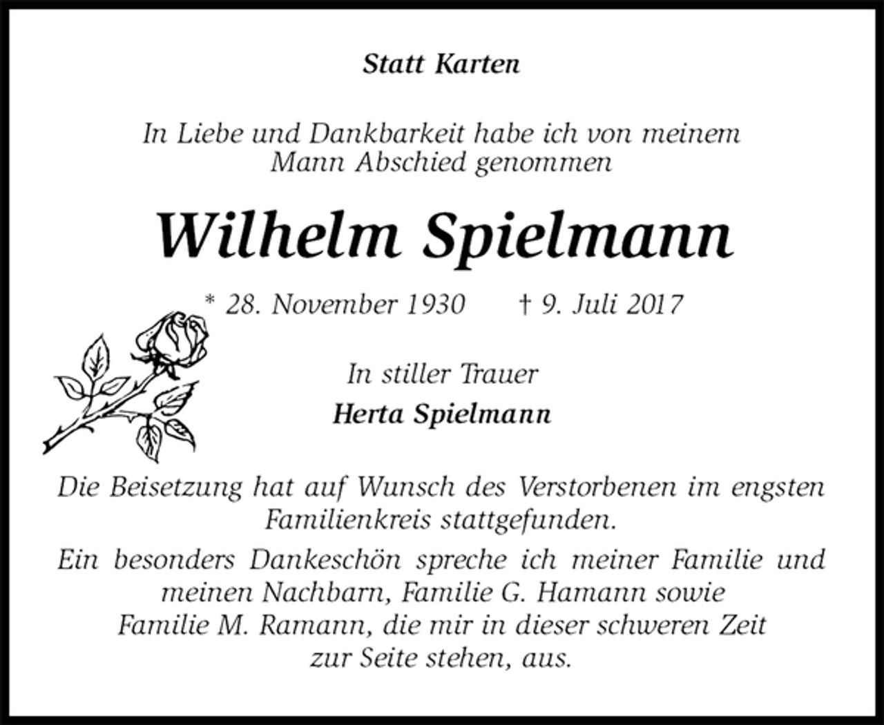 <p>Statt Karten<br />In Liebe und Dankbarkeit habe ich von meinem<br />Mann Abschied genommen<br />Wilhelm Spielmann<br />* 28. November 1930 † 9. Juli 2017<br />In stiller Trauer<br />Herta Spielmann<br />Die Beisetzung hat auf Wunsch des Verstorbenen im engsten Familienkreis stattgefunden.<br />Ein besonders Dankeschön spreche ich meiner Familie und meinen Nachbarn, Familie G. Hamann sowie<br />Familie M. Ramann, die mir in dieser schweren Zeit<br />zur Seite stehen, aus.</p>