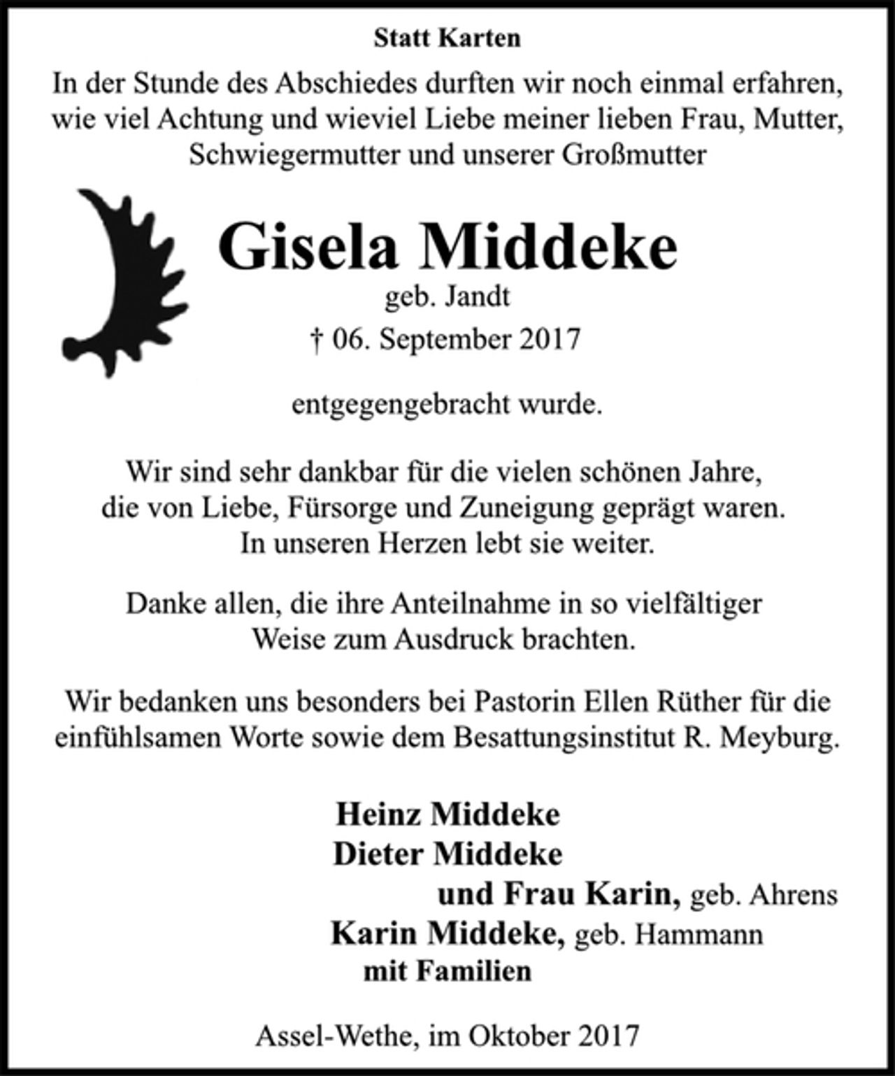 <p>Statt Karten</p><p>In der Stunde des Abschiedes durften wir noch einmal erfahren,<br />wie viel Achtung und wieviel Liebe meiner lieben Frau, Mutter,</p><p>Schwiegermutter und unserer Großmutter</p><p>Gisela Middeke</p><p>geb. Jandt</p><p>† 06. September 2017<br />entgegengebracht wurde.</p><p>Wir sind sehr dankbar für die vielen schönen Jahre,<br />die von Liebe, Fürsorge und Zuneigung geprägt waren.<br />In unseren Herzen lebt sie weiter.</p><p>Danke allen, die ihre Anteilnahme in so vielfältiger<br />Weise zum Ausdruck brachten.</p><p>Wir bedanken uns besonders bei Pastorin Ellen Rüther für die<br />einfühlsamen Worte sowie dem Besattungsinstitut R. Meyburg.</p><p>Heinz Middeke<br />Dieter Middeke<br />und Frau Karin, geb. Ahrens<br />Karin Middeke, geb. Hammann<br />mit Familien</p><p>Assel-Wethe, im Oktober 2017</p>