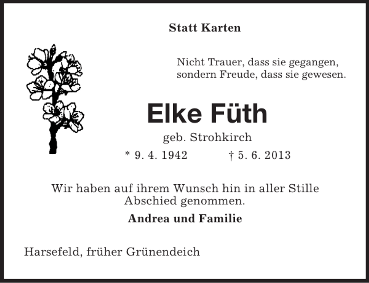 <p>Statt Karten<br />Nicht Trauer, dass sie gegangen,<br />sondern Freude, dass sie gewesen.</p><p>Elke Füth<br />geb. Strohkirch<br />* 9. 4. 1942<br />† 5. 6. 2013<br />Wir haben auf ihrem Wunsch hin in aller Stille<br />Abschied genommen.<br />Andrea und Familie<br />Harsefeld, früher Grünendeich</p>