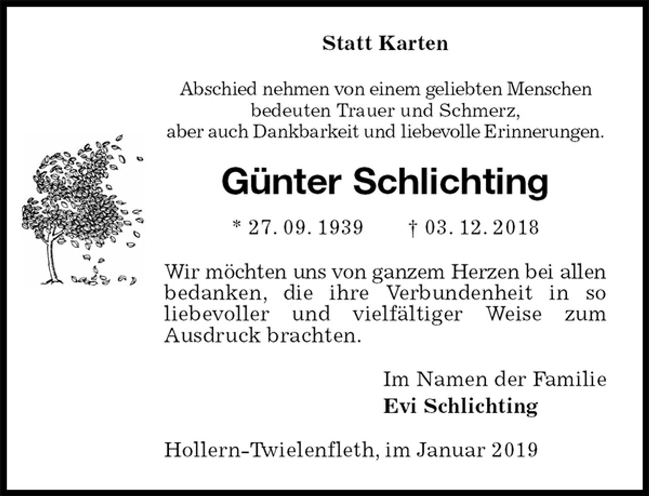 <p>Statt Karten<br />Abschied nehmen von einem geliebten Menschen<br />bedeuten Trauer und Schmerz,<br />aber auch Dankbarkeit und liebevolle Erinnerungen.<br />Günter Schlichting<br />* 27. 09. 1939 † 03. 12. 2018<br />Wir möchten uns von ganzem Herzen bei allen bedanken, die ihre Verbundenheit in so<br />liebevoller und vielfältiger Weise zum<br />Ausdruck brachten.<br />Im Namen der Familie<br />Evi Schlichting<br />Hollern-Twielenfleth, im Januar 2019</p>