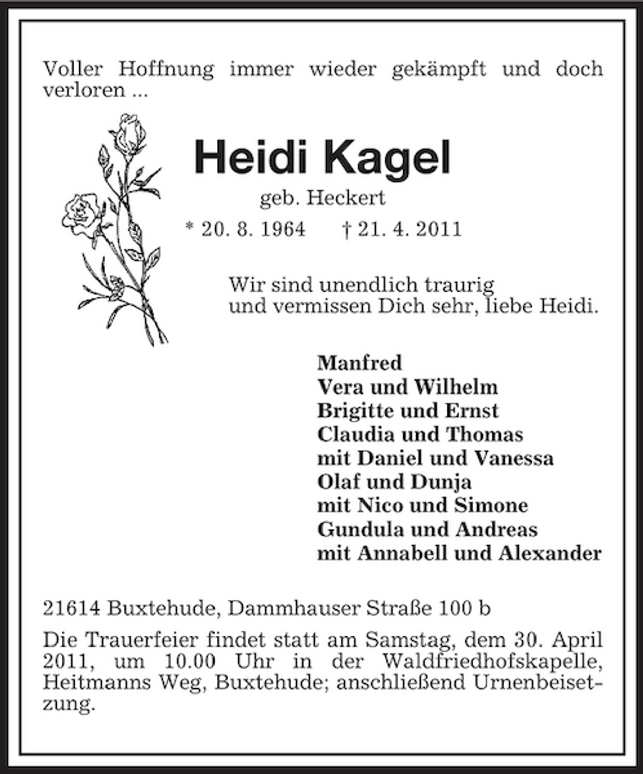 <p>Voller Hoffnung immer wieder gekämpft und doch<br />verloren ...<br />Heidi Kagel<br />geb. Heckert<br />* 20. 8. 1964 † 21. 4. 2011<br />Wir sind unendlich traurig<br />und vermissen Dich sehr, liebe Heidi.<br />Manfred<br />Vera und Wilhelm<br />Brigitte und Ernst<br />Claudia und Thomas<br />mit Daniel und Vanessa<br />Olaf und Dunja<br />mit Nico und Simone<br />Gundula und Andreas<br />mit Annabell und Alexander<br />21614 Buxtehude, Dammhauser Straße 100 b<br />Die Trauerfeier findet statt am Samstag, dem 30. April 2011, um 10.00 Uhr in der Waldfriedhofskapelle,<br />Heitmanns Weg, Buxtehude; anschließend Urnenbeisetzung.</p>