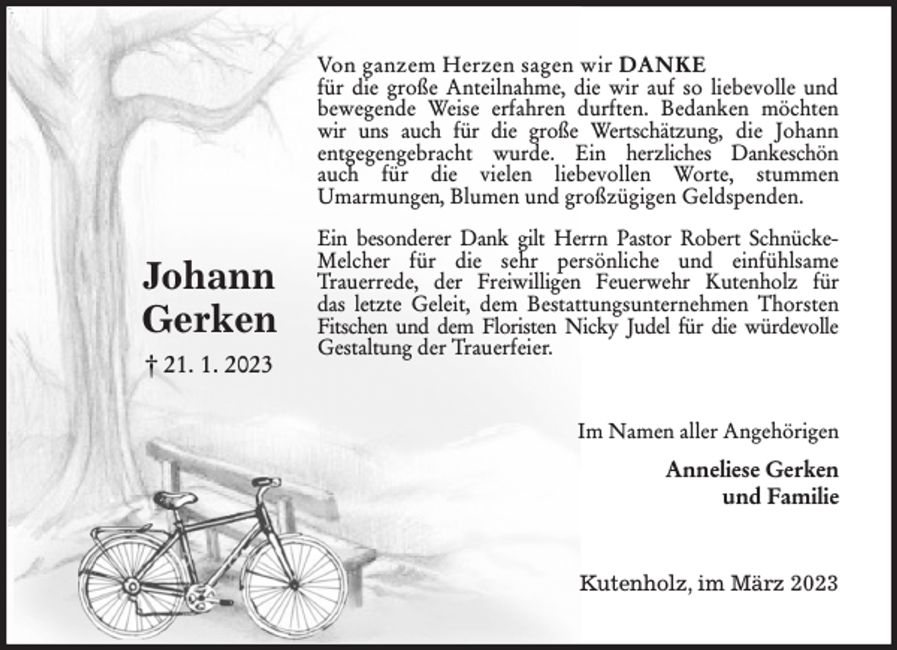 <p>Von ganzem Herzen sagen wir DANKE<br />für die große Anteilnahme, die wir auf so liebevolle und<br />bewegende Weise erfahren durften. Bedanken möchten<br />wir uns auch für die große Wertschätzung, die Johann<br />entgegengebracht wurde. Ein herzliches Dankeschön<br />auch für die vielen liebevollen Worte, stummen<br />Umarmungen, Blumen und großzügigen Geldspenden.<br />Ein besonderer Dank gilt Herrn Pastor Robert Schnücke-<br />Melcher für die sehr persönliche und einfühlsame<br />Trauerrede, der Freiwilligen Feuerwehr Kutenholz für<br />das letzte Geleit, dem Bestattungsunternehmen Thorsten<br />Fitschen und dem Floristen Nicky Judel für die würdevolle<br />Gestaltung der Trauerfeier.<br />Im Namen aller Angehörigen<br />Anneliese Gerken<br />und Familie<br />Kutenholz, im März 2023</p><p>Johann<br />Gerken<br />† 21. 1. 2023</p>