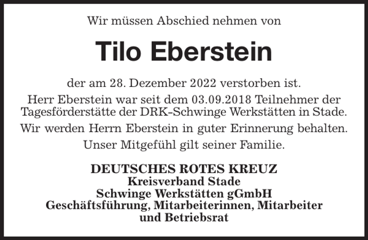 <p>Wir müssen Abschied nehmen von<br />Tilo Eberstein<br />der am 28. Dezember 2022 verstorben ist.<br />Herr Eberstein war seit dem 03.09.2018 Teilnehmer der Tagesförderstätte der DRK-Schwinge Werkstätten in Stade.<br />Wir werden Herrn Eberstein in guter Erinnerung behalten.<br />Unser Mitgefühl gilt seiner Familie.<br />DEUTSCHES ROTES KREUZ<br />Kreisverband Stade<br />Schwinge Werkstätten gGmbH<br />Geschäftsführung, Mitarbeiterinnen, Mitarbeiter<br />und Betriebsrat</p>