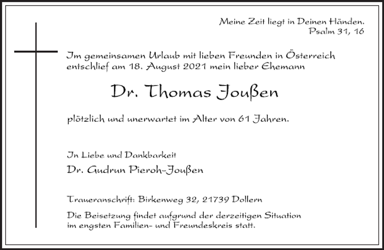 <p>Meine Zeit liegt in Deinen Händen.<br />Psalm 31, 16<br />Im gemeinsamen Urlaub mit lieben Freunden in Österreich<br />entschlief am 18. August 2021 mein lieber Ehemann<br />Dr. Thomas Joußen<br />plötzlich und unerwartet im Alter von 61 Jahren.<br />In Liebe und Dankbarkeit<br />Dr. Gudrun Pieroh-Joußen<br />Traueranschrift: Birkenweg 32, 21739 Dollern<br />Die Beisetzung findet aufgrund der derzeitigen Situation<br />im engsten Familien- und Freundeskreis statt.</p>