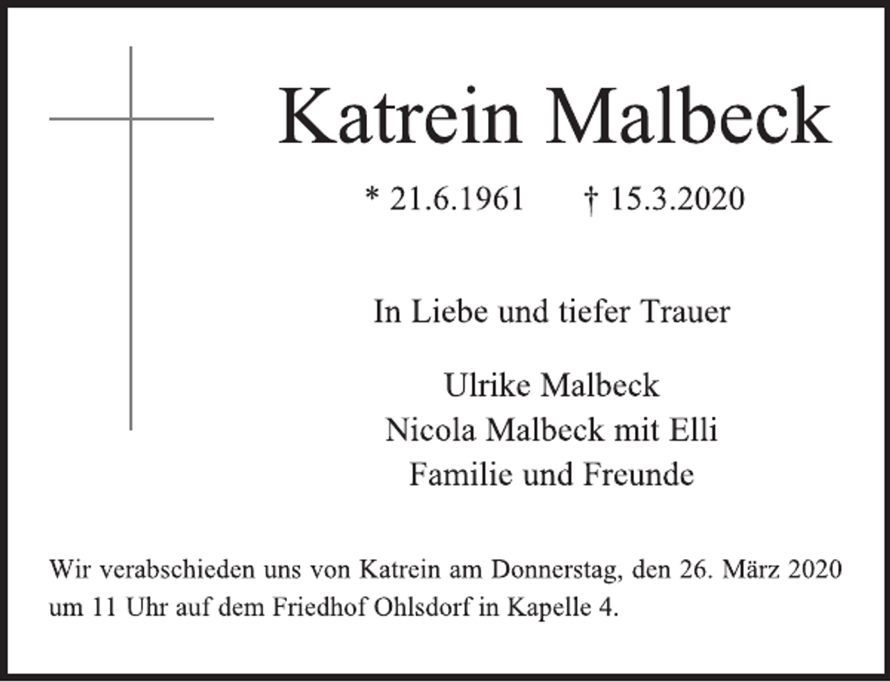 <p>Katrein Malbeck<br />* 21.6.1961 † 15.3.2020<br />In Liebe und tiefer Trauer<br />Ulrike Malbeck<br />Nicola Malbeck mit Elli<br />Familie und Freunde<br />Wir verabschieden uns von Katrein am Donnerstag, den 26. März 2020 um 11 Uhr auf dem Friedhof Ohlsdorf in Kapelle 4.</p>