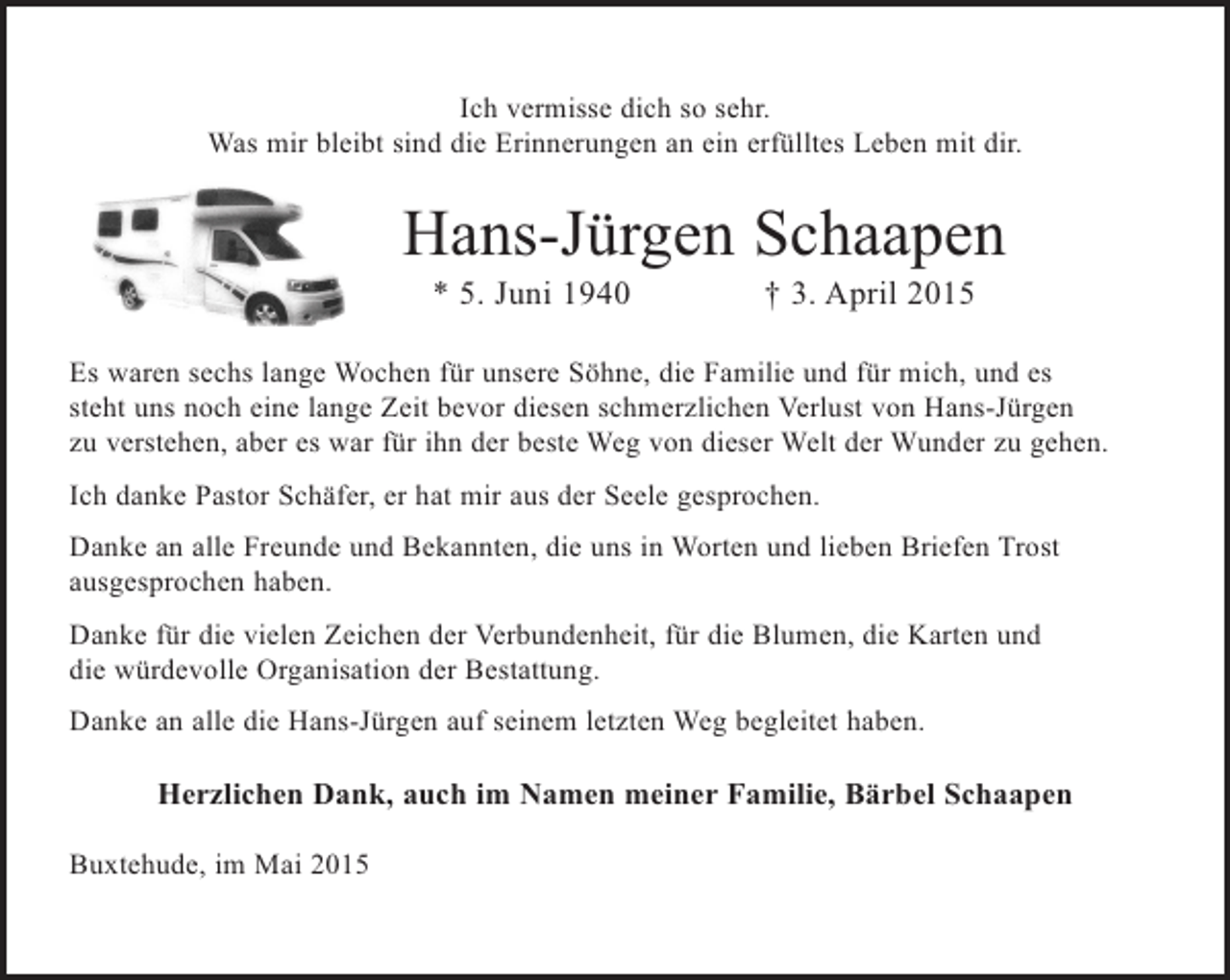 <p>Ich vermisse dich so sehr.<br />Was mir bleibt sind die Erinnerungen an ein erfülltes Leben mit dir.</p><p>Hans-Jürgen Schaapen<br />* 5. Juni 1940 † 3. April 2015</p><p>Es waren sechs lange Wochen für unsere Söhne, die Familie und für mich, und es steht uns noch eine lange Zeit bevor diesen schmerzlichen Verlust von Hans-Jürgen zu verstehen, aber es war für ihn der beste Weg von dieser Welt der Wunder zu gehen.</p><p>Ich danke Pastor Schäfer, er hat mir aus der Seele gesprochen.</p><p>Danke an alle Freunde und Bekannten die uns in Worten und lieben Briefen Trost ausgesprochen haben.</p><p>Danke für die vielen Zeichen der Verbundenheit, für die Blumen, die Karten und die würdevolle Organisation der Bestattung.</p><p>Danke an alle die Hans-Jürgen auf seinem letzten Weg begleitet haben.</p><p>Herzlichen Dank, auch im Namen meiner Familie, Bärbel Schaapen</p><p>Buxtehude, im Mai 2015</p>
